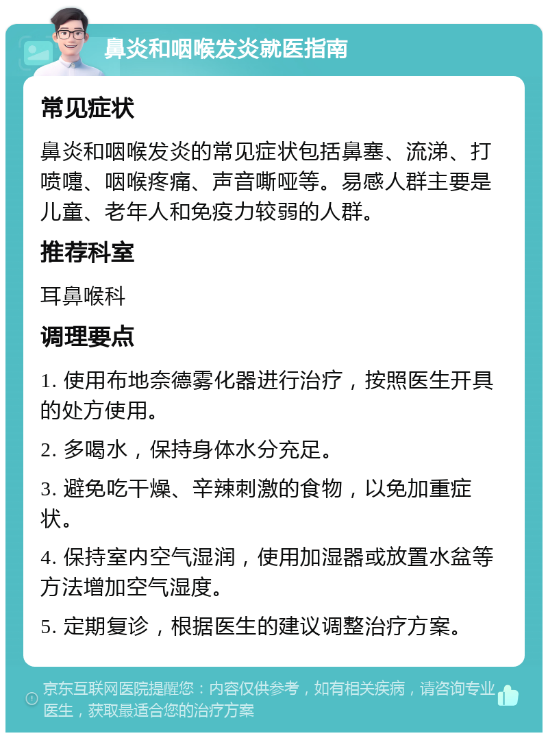 鼻炎和咽喉发炎就医指南 常见症状 鼻炎和咽喉发炎的常见症状包括鼻塞、流涕、打喷嚏、咽喉疼痛、声音嘶哑等。易感人群主要是儿童、老年人和免疫力较弱的人群。 推荐科室 耳鼻喉科 调理要点 1. 使用布地奈德雾化器进行治疗，按照医生开具的处方使用。 2. 多喝水，保持身体水分充足。 3. 避免吃干燥、辛辣刺激的食物，以免加重症状。 4. 保持室内空气湿润，使用加湿器或放置水盆等方法增加空气湿度。 5. 定期复诊，根据医生的建议调整治疗方案。