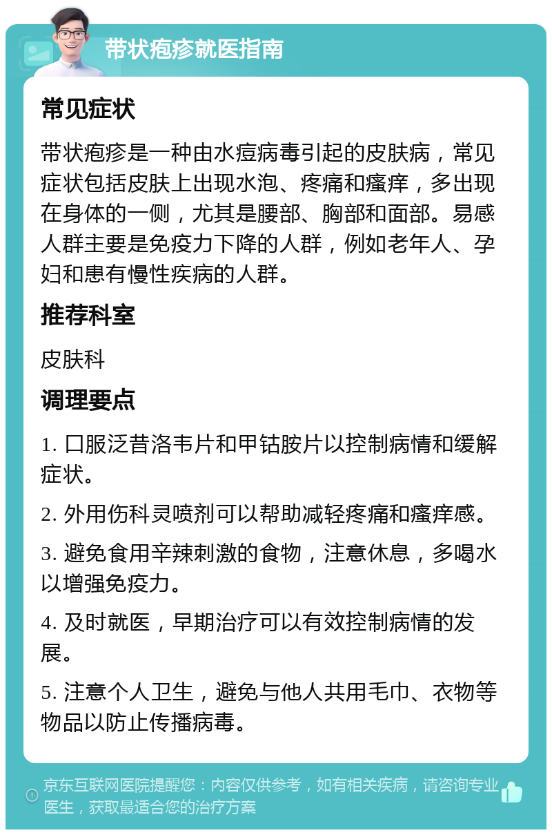 带状疱疹就医指南 常见症状 带状疱疹是一种由水痘病毒引起的皮肤病，常见症状包括皮肤上出现水泡、疼痛和瘙痒，多出现在身体的一侧，尤其是腰部、胸部和面部。易感人群主要是免疫力下降的人群，例如老年人、孕妇和患有慢性疾病的人群。 推荐科室 皮肤科 调理要点 1. 口服泛昔洛韦片和甲钴胺片以控制病情和缓解症状。 2. 外用伤科灵喷剂可以帮助减轻疼痛和瘙痒感。 3. 避免食用辛辣刺激的食物，注意休息，多喝水以增强免疫力。 4. 及时就医，早期治疗可以有效控制病情的发展。 5. 注意个人卫生，避免与他人共用毛巾、衣物等物品以防止传播病毒。