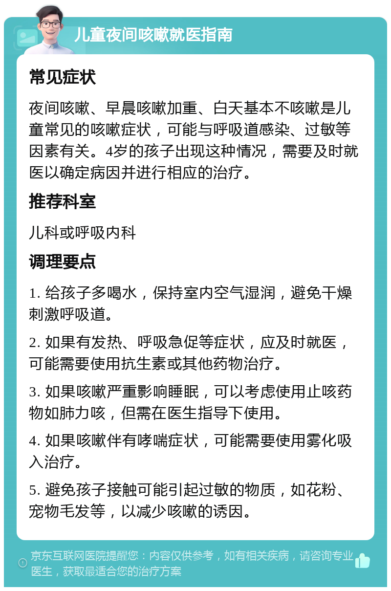 儿童夜间咳嗽就医指南 常见症状 夜间咳嗽、早晨咳嗽加重、白天基本不咳嗽是儿童常见的咳嗽症状，可能与呼吸道感染、过敏等因素有关。4岁的孩子出现这种情况，需要及时就医以确定病因并进行相应的治疗。 推荐科室 儿科或呼吸内科 调理要点 1. 给孩子多喝水，保持室内空气湿润，避免干燥刺激呼吸道。 2. 如果有发热、呼吸急促等症状，应及时就医，可能需要使用抗生素或其他药物治疗。 3. 如果咳嗽严重影响睡眠，可以考虑使用止咳药物如肺力咳，但需在医生指导下使用。 4. 如果咳嗽伴有哮喘症状，可能需要使用雾化吸入治疗。 5. 避免孩子接触可能引起过敏的物质，如花粉、宠物毛发等，以减少咳嗽的诱因。