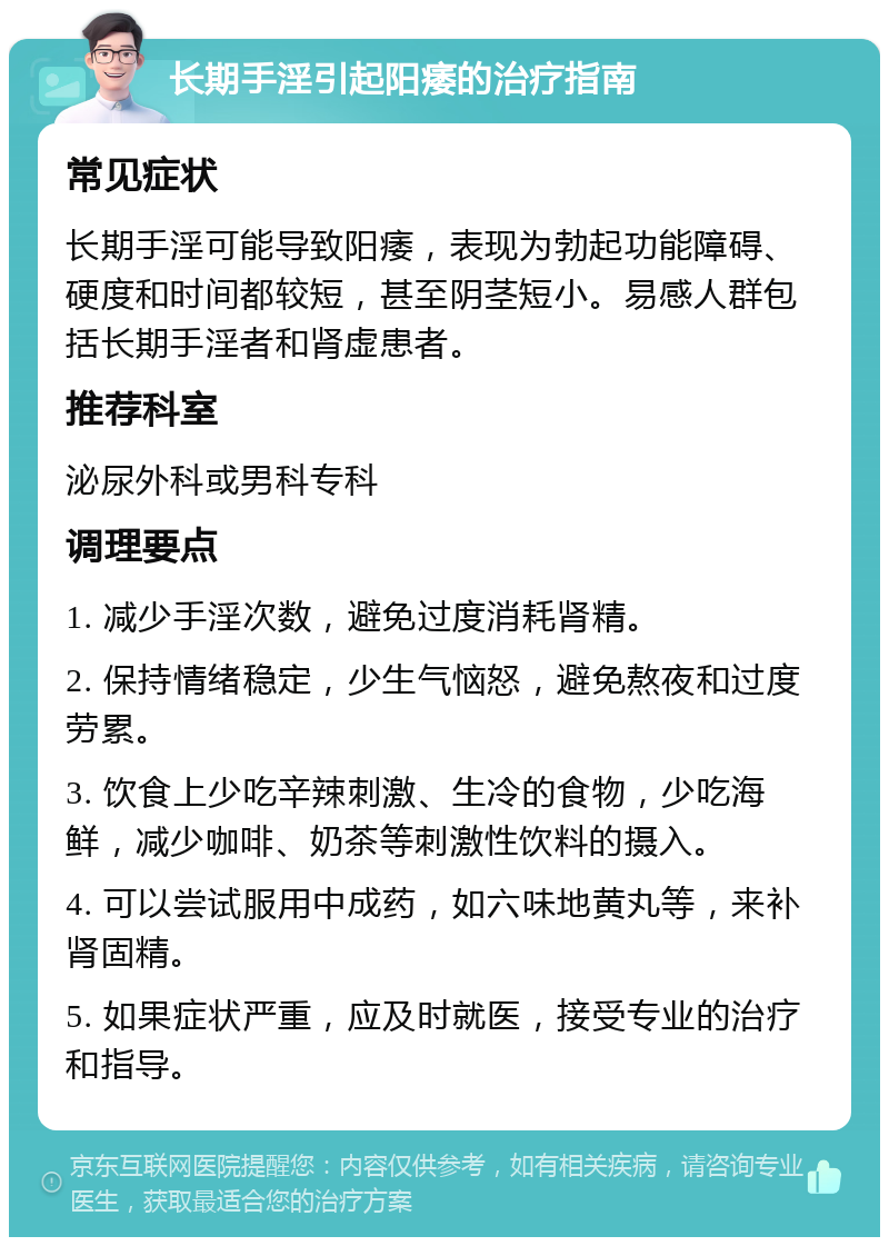 长期手淫引起阳痿的治疗指南 常见症状 长期手淫可能导致阳痿，表现为勃起功能障碍、硬度和时间都较短，甚至阴茎短小。易感人群包括长期手淫者和肾虚患者。 推荐科室 泌尿外科或男科专科 调理要点 1. 减少手淫次数，避免过度消耗肾精。 2. 保持情绪稳定，少生气恼怒，避免熬夜和过度劳累。 3. 饮食上少吃辛辣刺激、生冷的食物，少吃海鲜，减少咖啡、奶茶等刺激性饮料的摄入。 4. 可以尝试服用中成药，如六味地黄丸等，来补肾固精。 5. 如果症状严重，应及时就医，接受专业的治疗和指导。