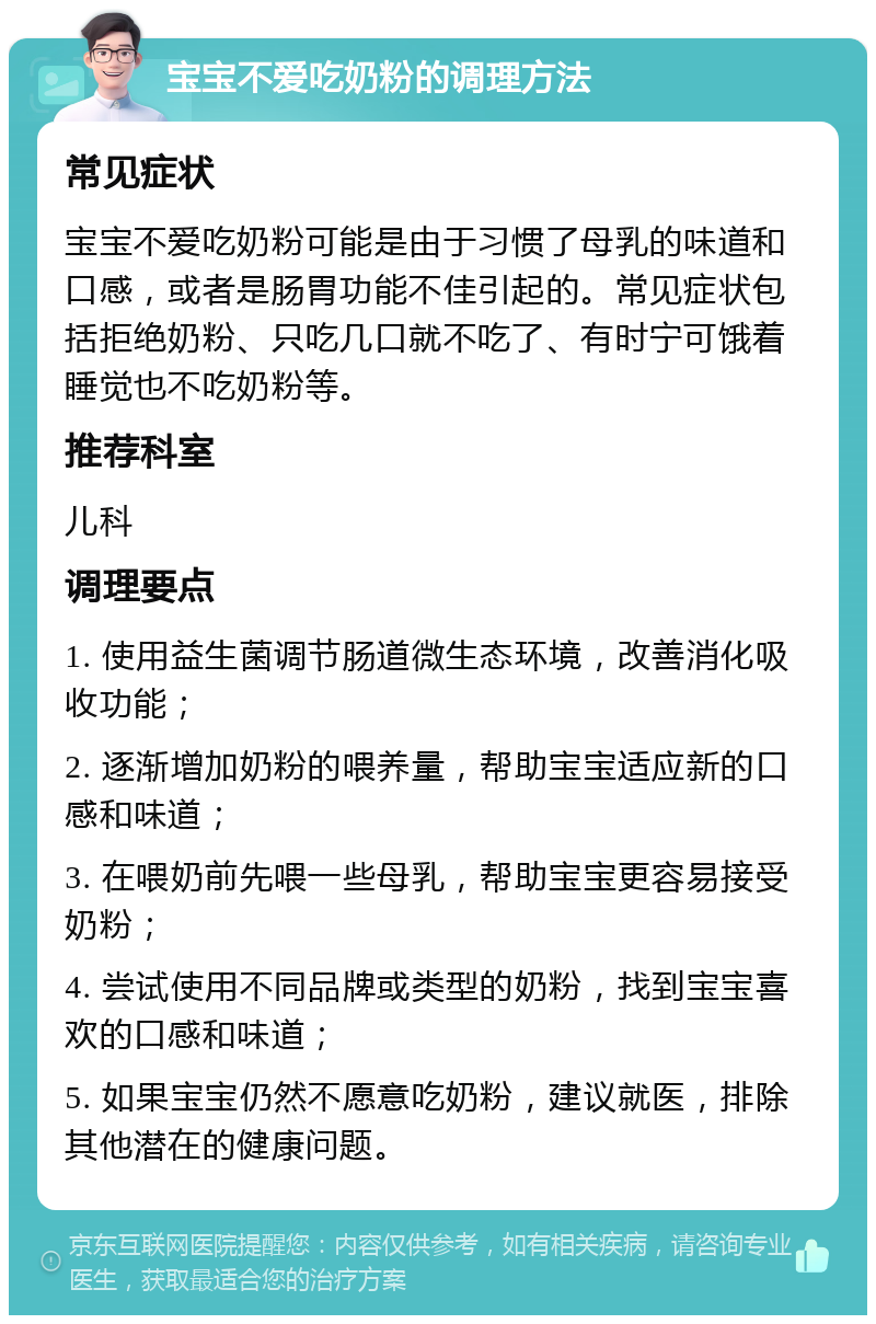 宝宝不爱吃奶粉的调理方法 常见症状 宝宝不爱吃奶粉可能是由于习惯了母乳的味道和口感，或者是肠胃功能不佳引起的。常见症状包括拒绝奶粉、只吃几口就不吃了、有时宁可饿着睡觉也不吃奶粉等。 推荐科室 儿科 调理要点 1. 使用益生菌调节肠道微生态环境，改善消化吸收功能； 2. 逐渐增加奶粉的喂养量，帮助宝宝适应新的口感和味道； 3. 在喂奶前先喂一些母乳，帮助宝宝更容易接受奶粉； 4. 尝试使用不同品牌或类型的奶粉，找到宝宝喜欢的口感和味道； 5. 如果宝宝仍然不愿意吃奶粉，建议就医，排除其他潜在的健康问题。