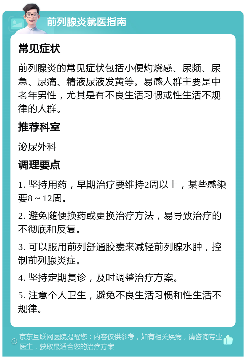 前列腺炎就医指南 常见症状 前列腺炎的常见症状包括小便灼烧感、尿频、尿急、尿痛、精液尿液发黄等。易感人群主要是中老年男性，尤其是有不良生活习惯或性生活不规律的人群。 推荐科室 泌尿外科 调理要点 1. 坚持用药，早期治疗要维持2周以上，某些感染要8～12周。 2. 避免随便换药或更换治疗方法，易导致治疗的不彻底和反复。 3. 可以服用前列舒通胶囊来减轻前列腺水肿，控制前列腺炎症。 4. 坚持定期复诊，及时调整治疗方案。 5. 注意个人卫生，避免不良生活习惯和性生活不规律。