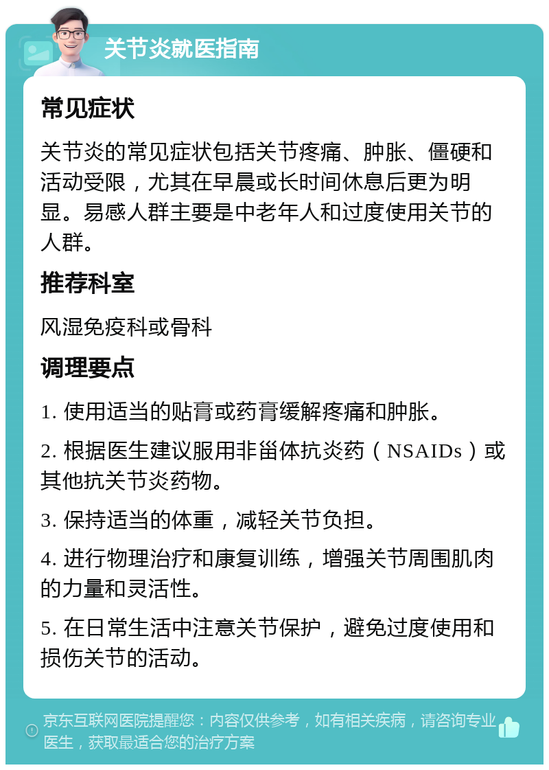 关节炎就医指南 常见症状 关节炎的常见症状包括关节疼痛、肿胀、僵硬和活动受限，尤其在早晨或长时间休息后更为明显。易感人群主要是中老年人和过度使用关节的人群。 推荐科室 风湿免疫科或骨科 调理要点 1. 使用适当的贴膏或药膏缓解疼痛和肿胀。 2. 根据医生建议服用非甾体抗炎药（NSAIDs）或其他抗关节炎药物。 3. 保持适当的体重，减轻关节负担。 4. 进行物理治疗和康复训练，增强关节周围肌肉的力量和灵活性。 5. 在日常生活中注意关节保护，避免过度使用和损伤关节的活动。