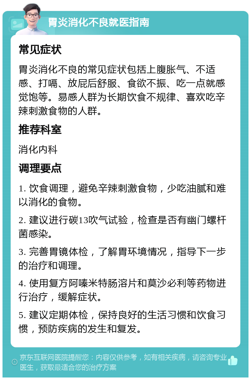 胃炎消化不良就医指南 常见症状 胃炎消化不良的常见症状包括上腹胀气、不适感、打嗝、放屁后舒服、食欲不振、吃一点就感觉饱等。易感人群为长期饮食不规律、喜欢吃辛辣刺激食物的人群。 推荐科室 消化内科 调理要点 1. 饮食调理，避免辛辣刺激食物，少吃油腻和难以消化的食物。 2. 建议进行碳13吹气试验，检查是否有幽门螺杆菌感染。 3. 完善胃镜体检，了解胃环境情况，指导下一步的治疗和调理。 4. 使用复方阿嗪米特肠溶片和莫沙必利等药物进行治疗，缓解症状。 5. 建议定期体检，保持良好的生活习惯和饮食习惯，预防疾病的发生和复发。