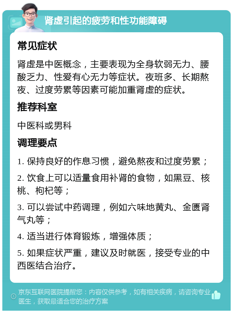 肾虚引起的疲劳和性功能障碍 常见症状 肾虚是中医概念，主要表现为全身软弱无力、腰酸乏力、性爱有心无力等症状。夜班多、长期熬夜、过度劳累等因素可能加重肾虚的症状。 推荐科室 中医科或男科 调理要点 1. 保持良好的作息习惯，避免熬夜和过度劳累； 2. 饮食上可以适量食用补肾的食物，如黑豆、核桃、枸杞等； 3. 可以尝试中药调理，例如六味地黄丸、金匮肾气丸等； 4. 适当进行体育锻炼，增强体质； 5. 如果症状严重，建议及时就医，接受专业的中西医结合治疗。