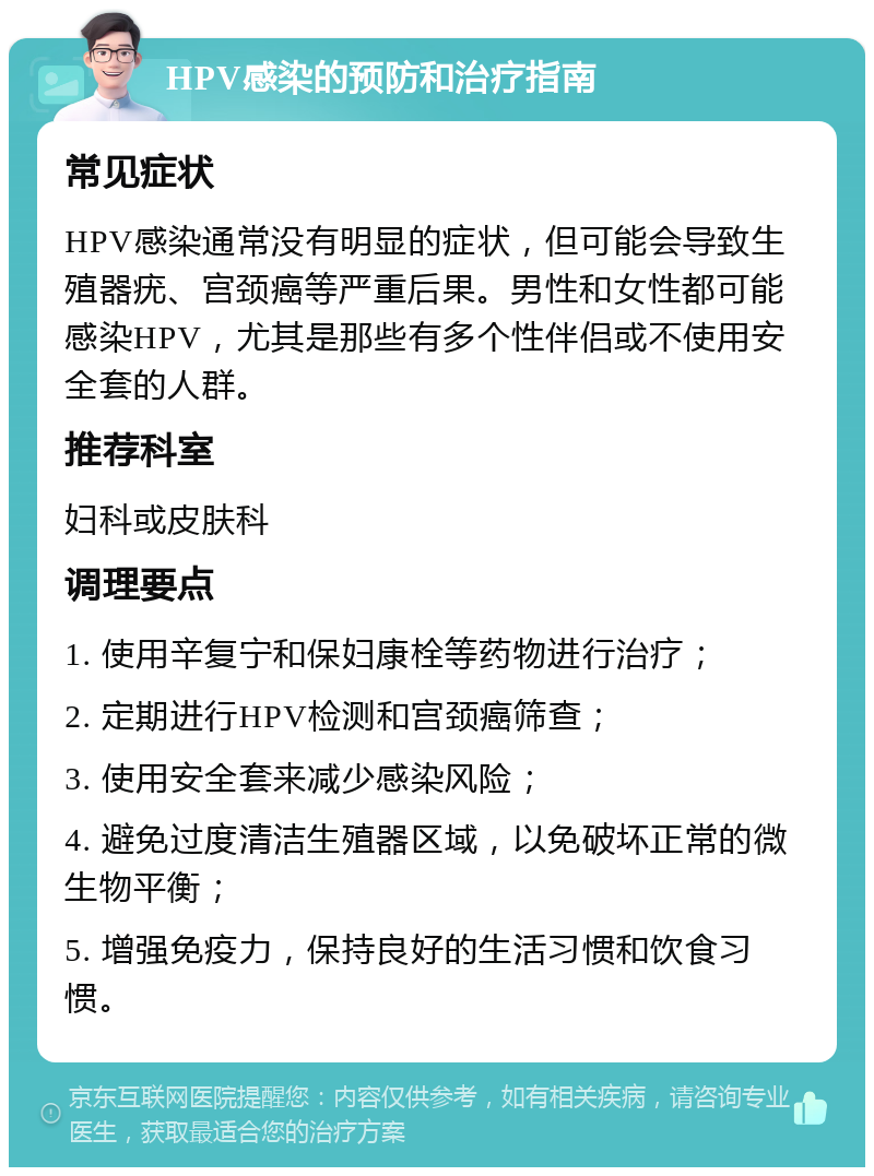 HPV感染的预防和治疗指南 常见症状 HPV感染通常没有明显的症状，但可能会导致生殖器疣、宫颈癌等严重后果。男性和女性都可能感染HPV，尤其是那些有多个性伴侣或不使用安全套的人群。 推荐科室 妇科或皮肤科 调理要点 1. 使用辛复宁和保妇康栓等药物进行治疗； 2. 定期进行HPV检测和宫颈癌筛查； 3. 使用安全套来减少感染风险； 4. 避免过度清洁生殖器区域，以免破坏正常的微生物平衡； 5. 增强免疫力，保持良好的生活习惯和饮食习惯。