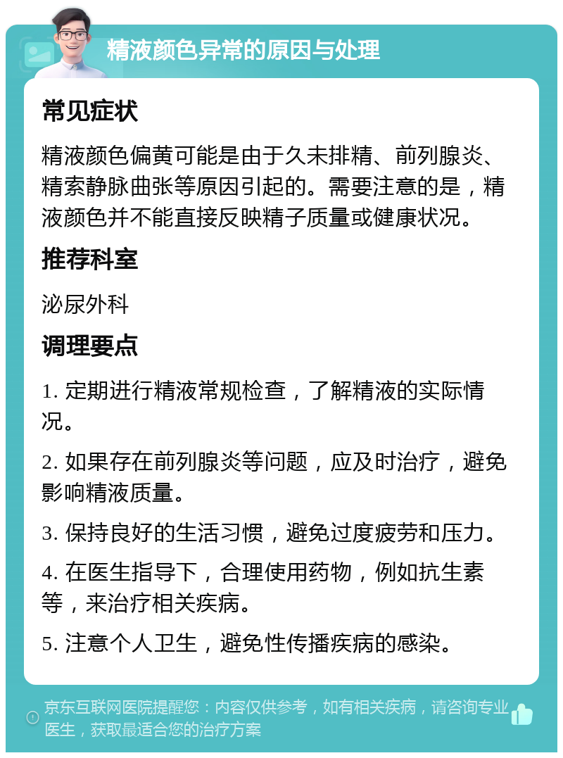 精液颜色异常的原因与处理 常见症状 精液颜色偏黄可能是由于久未排精、前列腺炎、精索静脉曲张等原因引起的。需要注意的是，精液颜色并不能直接反映精子质量或健康状况。 推荐科室 泌尿外科 调理要点 1. 定期进行精液常规检查，了解精液的实际情况。 2. 如果存在前列腺炎等问题，应及时治疗，避免影响精液质量。 3. 保持良好的生活习惯，避免过度疲劳和压力。 4. 在医生指导下，合理使用药物，例如抗生素等，来治疗相关疾病。 5. 注意个人卫生，避免性传播疾病的感染。