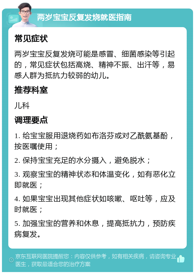 两岁宝宝反复发烧就医指南 常见症状 两岁宝宝反复发烧可能是感冒、细菌感染等引起的，常见症状包括高烧、精神不振、出汗等，易感人群为抵抗力较弱的幼儿。 推荐科室 儿科 调理要点 1. 给宝宝服用退烧药如布洛芬或对乙酰氨基酚，按医嘱使用； 2. 保持宝宝充足的水分摄入，避免脱水； 3. 观察宝宝的精神状态和体温变化，如有恶化立即就医； 4. 如果宝宝出现其他症状如咳嗽、呕吐等，应及时就医； 5. 加强宝宝的营养和休息，提高抵抗力，预防疾病复发。