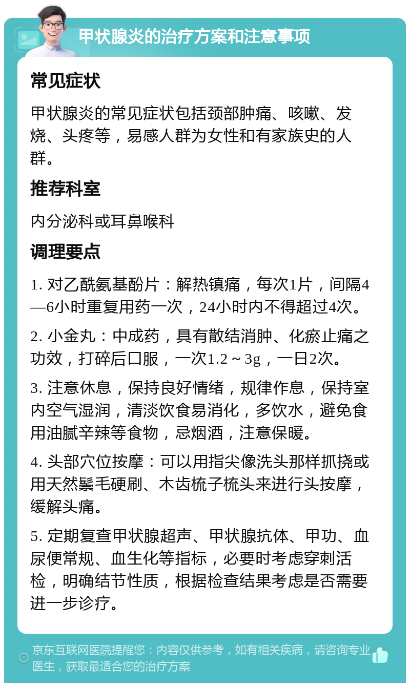 甲状腺炎的治疗方案和注意事项 常见症状 甲状腺炎的常见症状包括颈部肿痛、咳嗽、发烧、头疼等，易感人群为女性和有家族史的人群。 推荐科室 内分泌科或耳鼻喉科 调理要点 1. 对乙酰氨基酚片：解热镇痛，每次1片，间隔4—6小时重复用药一次，24小时内不得超过4次。 2. 小金丸：中成药，具有散结消肿、化瘀止痛之功效，打碎后口服，一次1.2～3g，一日2次。 3. 注意休息，保持良好情绪，规律作息，保持室内空气湿润，清淡饮食易消化，多饮水，避免食用油腻辛辣等食物，忌烟酒，注意保暖。 4. 头部穴位按摩：可以用指尖像洗头那样抓挠或用天然鬃毛硬刷、木齿梳子梳头来进行头按摩，缓解头痛。 5. 定期复查甲状腺超声、甲状腺抗体、甲功、血尿便常规、血生化等指标，必要时考虑穿刺活检，明确结节性质，根据检查结果考虑是否需要进一步诊疗。