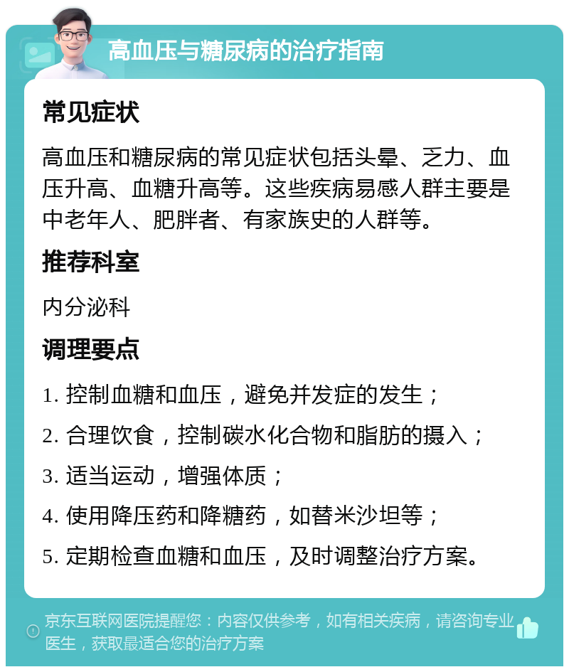 高血压与糖尿病的治疗指南 常见症状 高血压和糖尿病的常见症状包括头晕、乏力、血压升高、血糖升高等。这些疾病易感人群主要是中老年人、肥胖者、有家族史的人群等。 推荐科室 内分泌科 调理要点 1. 控制血糖和血压，避免并发症的发生； 2. 合理饮食，控制碳水化合物和脂肪的摄入； 3. 适当运动，增强体质； 4. 使用降压药和降糖药，如替米沙坦等； 5. 定期检查血糖和血压，及时调整治疗方案。