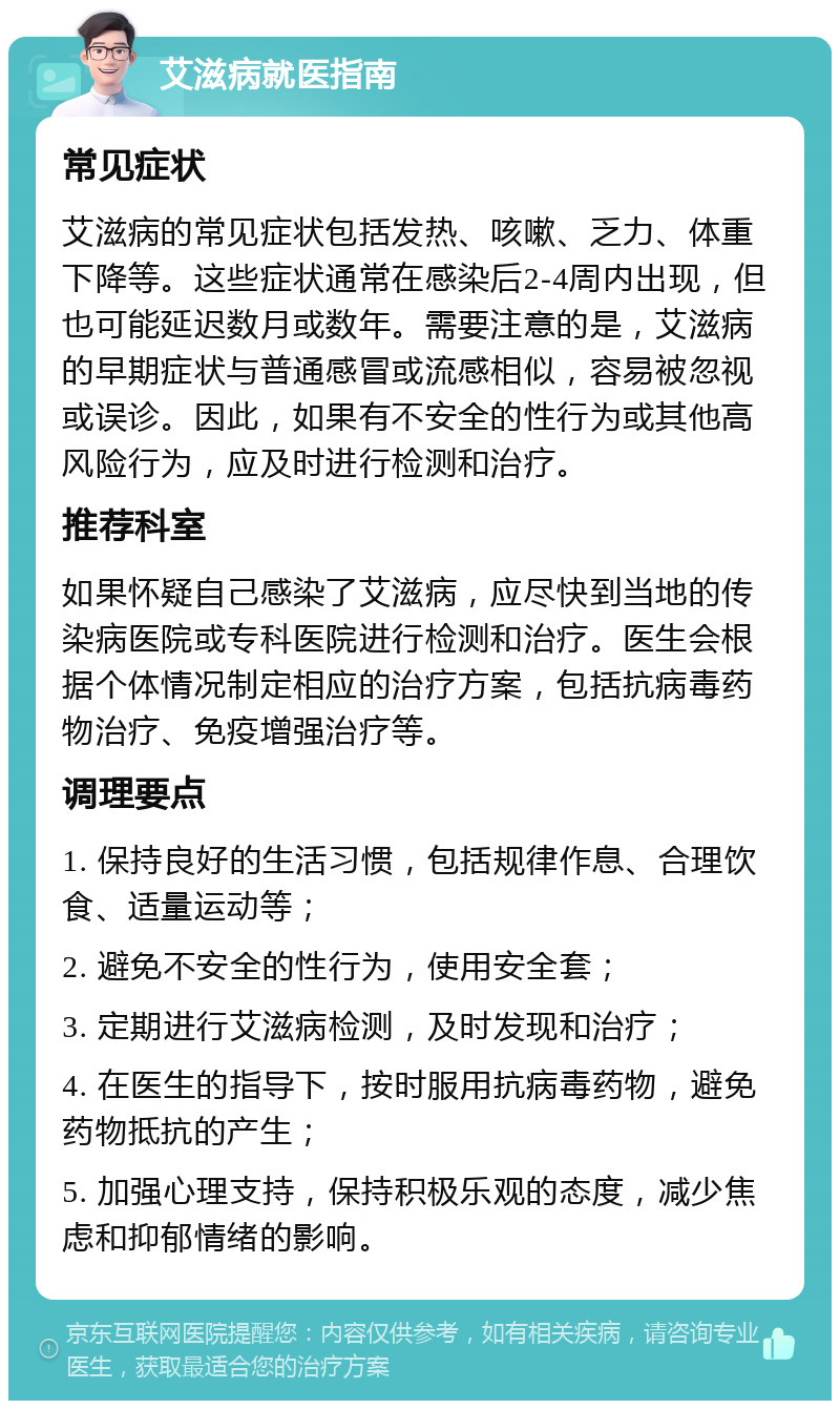 艾滋病就医指南 常见症状 艾滋病的常见症状包括发热、咳嗽、乏力、体重下降等。这些症状通常在感染后2-4周内出现，但也可能延迟数月或数年。需要注意的是，艾滋病的早期症状与普通感冒或流感相似，容易被忽视或误诊。因此，如果有不安全的性行为或其他高风险行为，应及时进行检测和治疗。 推荐科室 如果怀疑自己感染了艾滋病，应尽快到当地的传染病医院或专科医院进行检测和治疗。医生会根据个体情况制定相应的治疗方案，包括抗病毒药物治疗、免疫增强治疗等。 调理要点 1. 保持良好的生活习惯，包括规律作息、合理饮食、适量运动等； 2. 避免不安全的性行为，使用安全套； 3. 定期进行艾滋病检测，及时发现和治疗； 4. 在医生的指导下，按时服用抗病毒药物，避免药物抵抗的产生； 5. 加强心理支持，保持积极乐观的态度，减少焦虑和抑郁情绪的影响。