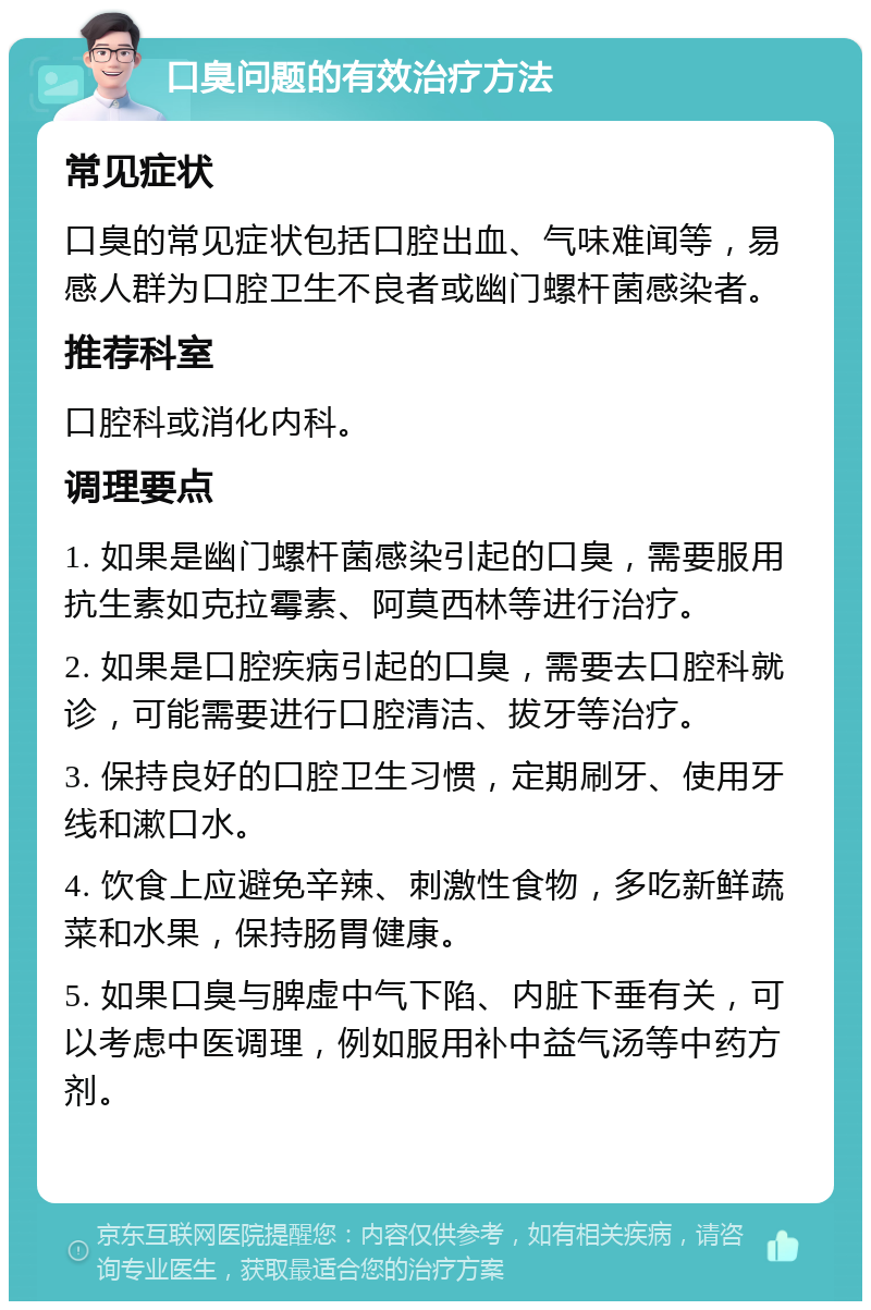 口臭问题的有效治疗方法 常见症状 口臭的常见症状包括口腔出血、气味难闻等，易感人群为口腔卫生不良者或幽门螺杆菌感染者。 推荐科室 口腔科或消化内科。 调理要点 1. 如果是幽门螺杆菌感染引起的口臭，需要服用抗生素如克拉霉素、阿莫西林等进行治疗。 2. 如果是口腔疾病引起的口臭，需要去口腔科就诊，可能需要进行口腔清洁、拔牙等治疗。 3. 保持良好的口腔卫生习惯，定期刷牙、使用牙线和漱口水。 4. 饮食上应避免辛辣、刺激性食物，多吃新鲜蔬菜和水果，保持肠胃健康。 5. 如果口臭与脾虚中气下陷、内脏下垂有关，可以考虑中医调理，例如服用补中益气汤等中药方剂。