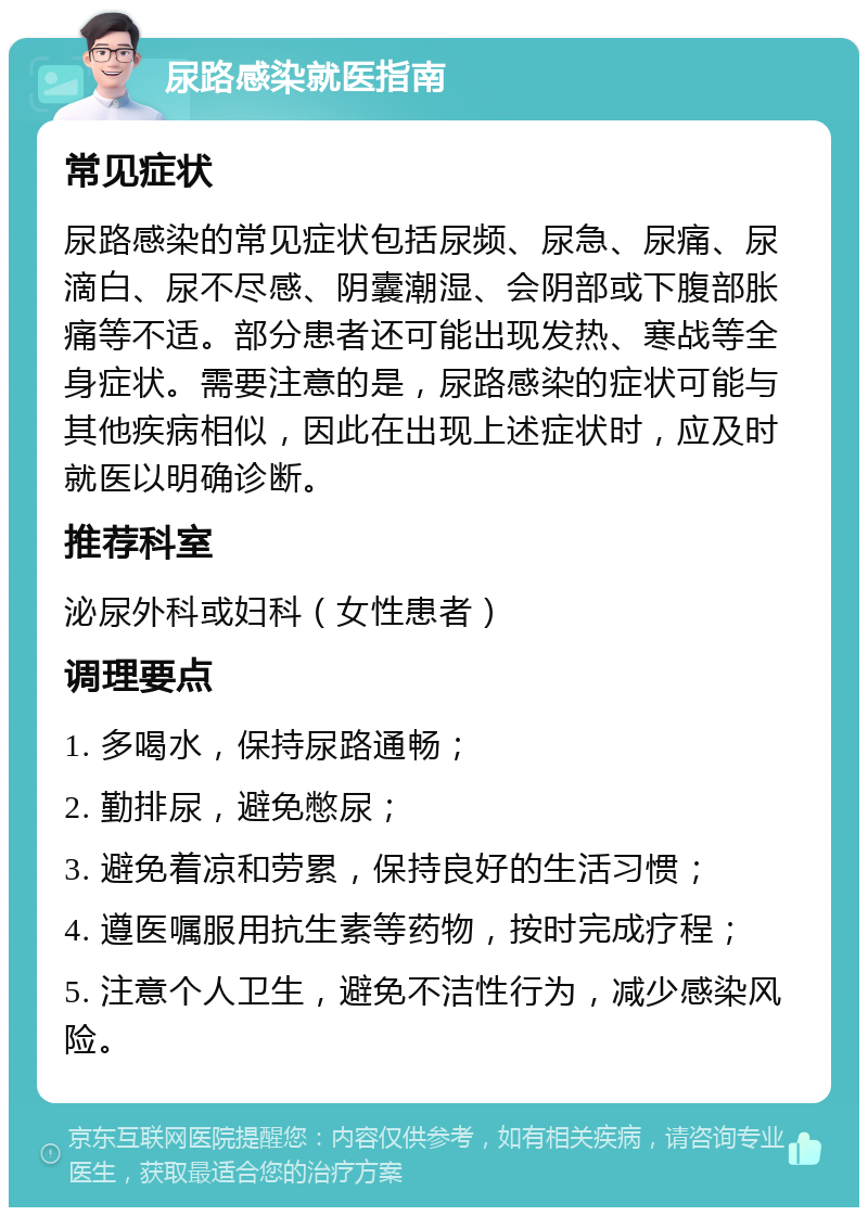 尿路感染就医指南 常见症状 尿路感染的常见症状包括尿频、尿急、尿痛、尿滴白、尿不尽感、阴囊潮湿、会阴部或下腹部胀痛等不适。部分患者还可能出现发热、寒战等全身症状。需要注意的是，尿路感染的症状可能与其他疾病相似，因此在出现上述症状时，应及时就医以明确诊断。 推荐科室 泌尿外科或妇科（女性患者） 调理要点 1. 多喝水，保持尿路通畅； 2. 勤排尿，避免憋尿； 3. 避免着凉和劳累，保持良好的生活习惯； 4. 遵医嘱服用抗生素等药物，按时完成疗程； 5. 注意个人卫生，避免不洁性行为，减少感染风险。