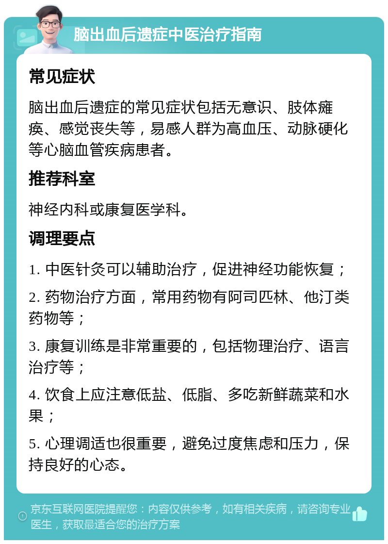 脑出血后遗症中医治疗指南 常见症状 脑出血后遗症的常见症状包括无意识、肢体瘫痪、感觉丧失等，易感人群为高血压、动脉硬化等心脑血管疾病患者。 推荐科室 神经内科或康复医学科。 调理要点 1. 中医针灸可以辅助治疗，促进神经功能恢复； 2. 药物治疗方面，常用药物有阿司匹林、他汀类药物等； 3. 康复训练是非常重要的，包括物理治疗、语言治疗等； 4. 饮食上应注意低盐、低脂、多吃新鲜蔬菜和水果； 5. 心理调适也很重要，避免过度焦虑和压力，保持良好的心态。