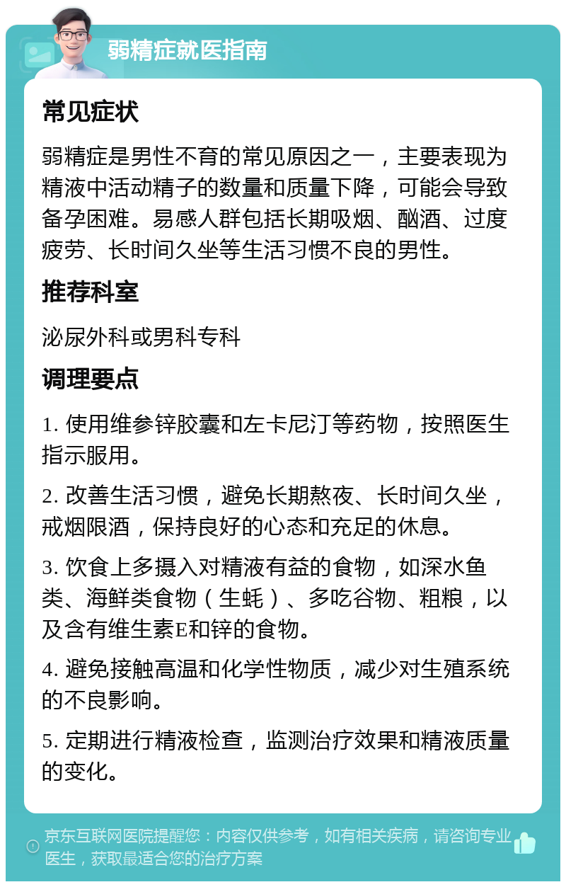 弱精症就医指南 常见症状 弱精症是男性不育的常见原因之一，主要表现为精液中活动精子的数量和质量下降，可能会导致备孕困难。易感人群包括长期吸烟、酗酒、过度疲劳、长时间久坐等生活习惯不良的男性。 推荐科室 泌尿外科或男科专科 调理要点 1. 使用维参锌胶囊和左卡尼汀等药物，按照医生指示服用。 2. 改善生活习惯，避免长期熬夜、长时间久坐，戒烟限酒，保持良好的心态和充足的休息。 3. 饮食上多摄入对精液有益的食物，如深水鱼类、海鲜类食物（生蚝）、多吃谷物、粗粮，以及含有维生素E和锌的食物。 4. 避免接触高温和化学性物质，减少对生殖系统的不良影响。 5. 定期进行精液检查，监测治疗效果和精液质量的变化。