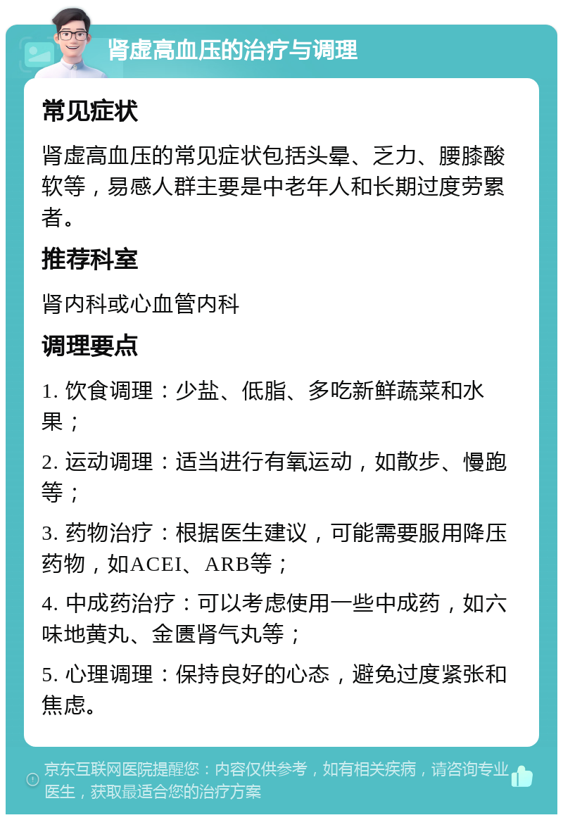 肾虚高血压的治疗与调理 常见症状 肾虚高血压的常见症状包括头晕、乏力、腰膝酸软等，易感人群主要是中老年人和长期过度劳累者。 推荐科室 肾内科或心血管内科 调理要点 1. 饮食调理：少盐、低脂、多吃新鲜蔬菜和水果； 2. 运动调理：适当进行有氧运动，如散步、慢跑等； 3. 药物治疗：根据医生建议，可能需要服用降压药物，如ACEI、ARB等； 4. 中成药治疗：可以考虑使用一些中成药，如六味地黄丸、金匮肾气丸等； 5. 心理调理：保持良好的心态，避免过度紧张和焦虑。