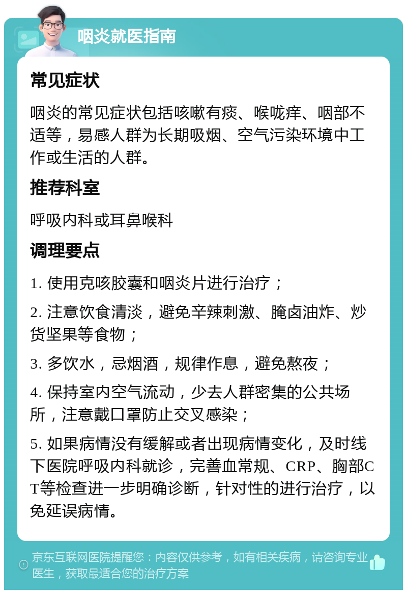 咽炎就医指南 常见症状 咽炎的常见症状包括咳嗽有痰、喉咙痒、咽部不适等，易感人群为长期吸烟、空气污染环境中工作或生活的人群。 推荐科室 呼吸内科或耳鼻喉科 调理要点 1. 使用克咳胶囊和咽炎片进行治疗； 2. 注意饮食清淡，避免辛辣刺激、腌卤油炸、炒货坚果等食物； 3. 多饮水，忌烟酒，规律作息，避免熬夜； 4. 保持室内空气流动，少去人群密集的公共场所，注意戴口罩防止交叉感染； 5. 如果病情没有缓解或者出现病情变化，及时线下医院呼吸内科就诊，完善血常规、CRP、胸部CT等检查进一步明确诊断，针对性的进行治疗，以免延误病情。