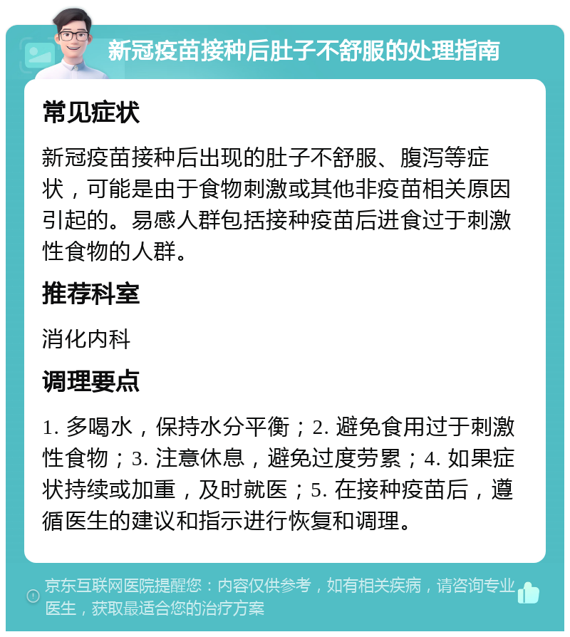 新冠疫苗接种后肚子不舒服的处理指南 常见症状 新冠疫苗接种后出现的肚子不舒服、腹泻等症状，可能是由于食物刺激或其他非疫苗相关原因引起的。易感人群包括接种疫苗后进食过于刺激性食物的人群。 推荐科室 消化内科 调理要点 1. 多喝水，保持水分平衡；2. 避免食用过于刺激性食物；3. 注意休息，避免过度劳累；4. 如果症状持续或加重，及时就医；5. 在接种疫苗后，遵循医生的建议和指示进行恢复和调理。