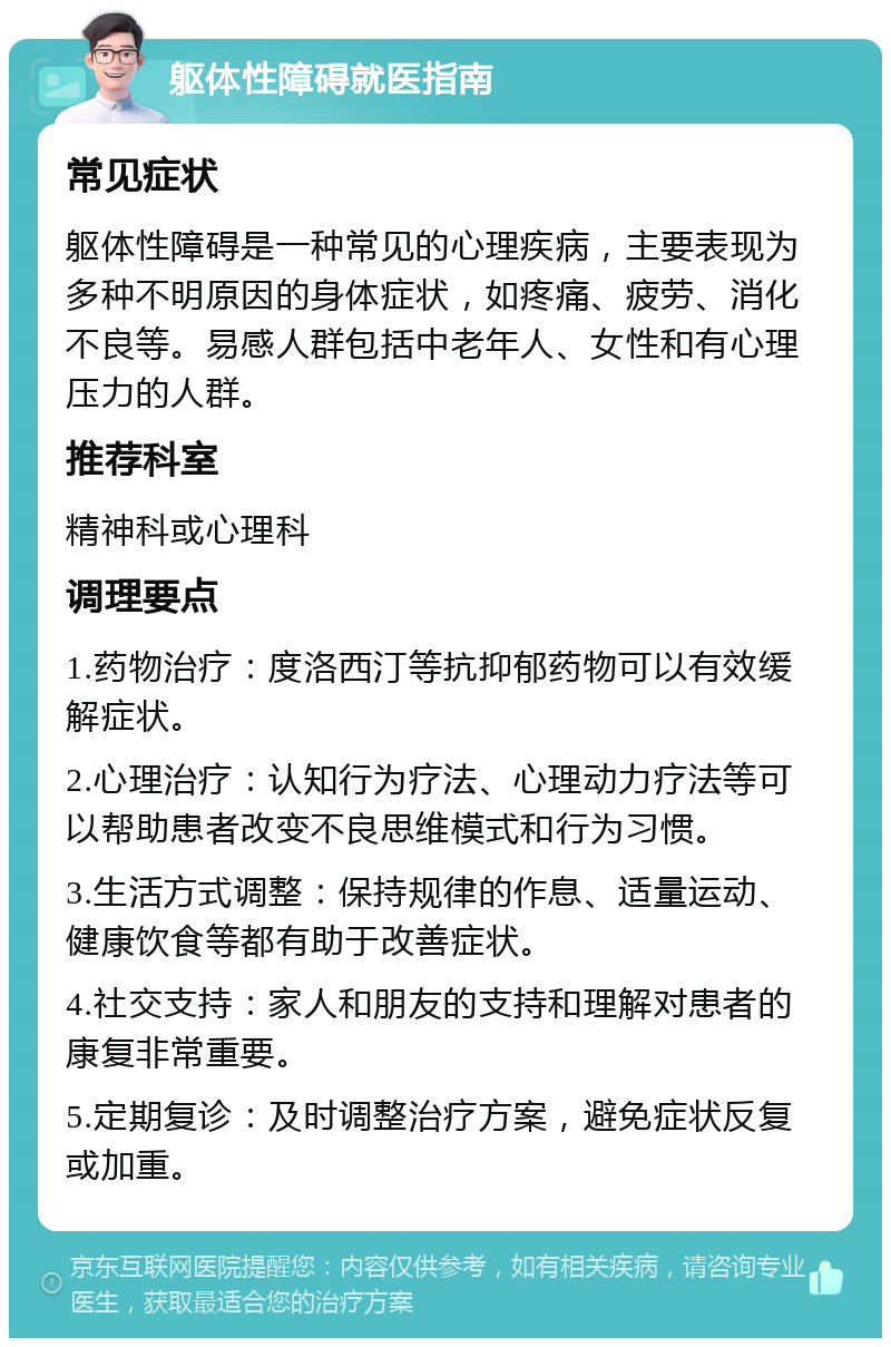 躯体性障碍就医指南 常见症状 躯体性障碍是一种常见的心理疾病，主要表现为多种不明原因的身体症状，如疼痛、疲劳、消化不良等。易感人群包括中老年人、女性和有心理压力的人群。 推荐科室 精神科或心理科 调理要点 1.药物治疗：度洛西汀等抗抑郁药物可以有效缓解症状。 2.心理治疗：认知行为疗法、心理动力疗法等可以帮助患者改变不良思维模式和行为习惯。 3.生活方式调整：保持规律的作息、适量运动、健康饮食等都有助于改善症状。 4.社交支持：家人和朋友的支持和理解对患者的康复非常重要。 5.定期复诊：及时调整治疗方案，避免症状反复或加重。