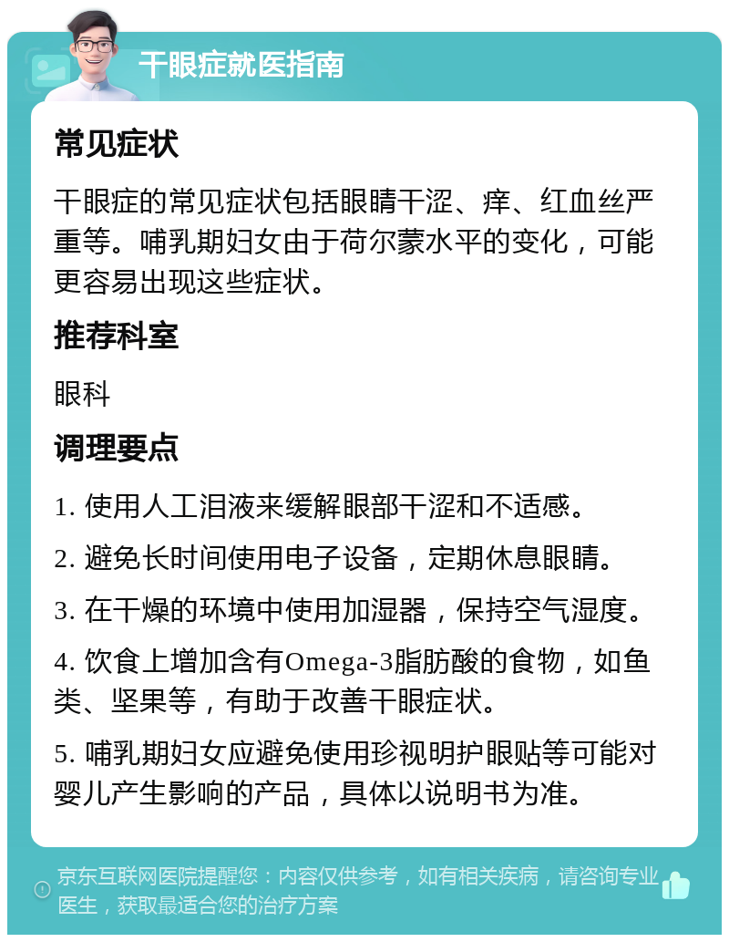 干眼症就医指南 常见症状 干眼症的常见症状包括眼睛干涩、痒、红血丝严重等。哺乳期妇女由于荷尔蒙水平的变化，可能更容易出现这些症状。 推荐科室 眼科 调理要点 1. 使用人工泪液来缓解眼部干涩和不适感。 2. 避免长时间使用电子设备，定期休息眼睛。 3. 在干燥的环境中使用加湿器，保持空气湿度。 4. 饮食上增加含有Omega-3脂肪酸的食物，如鱼类、坚果等，有助于改善干眼症状。 5. 哺乳期妇女应避免使用珍视明护眼贴等可能对婴儿产生影响的产品，具体以说明书为准。