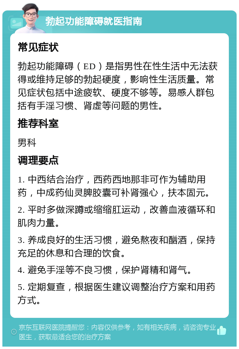 勃起功能障碍就医指南 常见症状 勃起功能障碍（ED）是指男性在性生活中无法获得或维持足够的勃起硬度，影响性生活质量。常见症状包括中途疲软、硬度不够等。易感人群包括有手淫习惯、肾虚等问题的男性。 推荐科室 男科 调理要点 1. 中西结合治疗，西药西地那非可作为辅助用药，中成药仙灵脾胶囊可补肾强心，扶本固元。 2. 平时多做深蹲或缩缩肛运动，改善血液循环和肌肉力量。 3. 养成良好的生活习惯，避免熬夜和酗酒，保持充足的休息和合理的饮食。 4. 避免手淫等不良习惯，保护肾精和肾气。 5. 定期复查，根据医生建议调整治疗方案和用药方式。