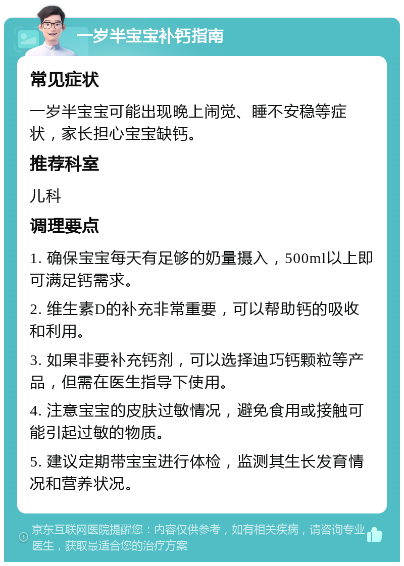 一岁半宝宝补钙指南 常见症状 一岁半宝宝可能出现晚上闹觉、睡不安稳等症状，家长担心宝宝缺钙。 推荐科室 儿科 调理要点 1. 确保宝宝每天有足够的奶量摄入，500ml以上即可满足钙需求。 2. 维生素D的补充非常重要，可以帮助钙的吸收和利用。 3. 如果非要补充钙剂，可以选择迪巧钙颗粒等产品，但需在医生指导下使用。 4. 注意宝宝的皮肤过敏情况，避免食用或接触可能引起过敏的物质。 5. 建议定期带宝宝进行体检，监测其生长发育情况和营养状况。