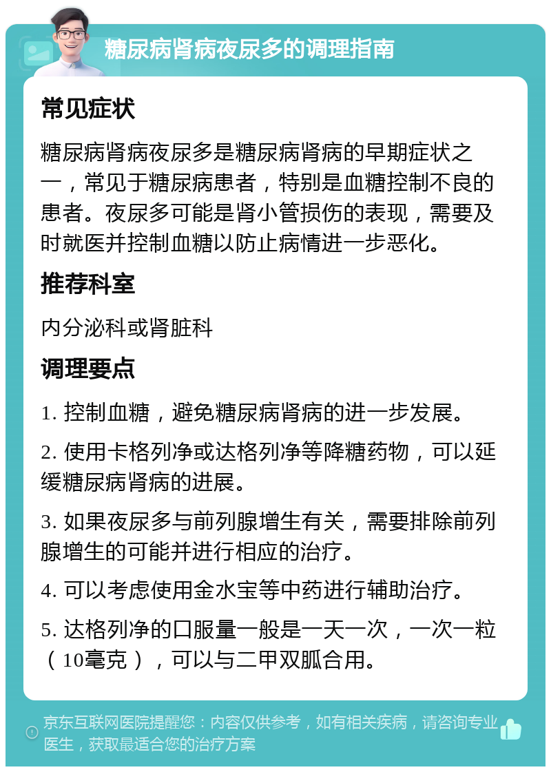 糖尿病肾病夜尿多的调理指南 常见症状 糖尿病肾病夜尿多是糖尿病肾病的早期症状之一，常见于糖尿病患者，特别是血糖控制不良的患者。夜尿多可能是肾小管损伤的表现，需要及时就医并控制血糖以防止病情进一步恶化。 推荐科室 内分泌科或肾脏科 调理要点 1. 控制血糖，避免糖尿病肾病的进一步发展。 2. 使用卡格列净或达格列净等降糖药物，可以延缓糖尿病肾病的进展。 3. 如果夜尿多与前列腺增生有关，需要排除前列腺增生的可能并进行相应的治疗。 4. 可以考虑使用金水宝等中药进行辅助治疗。 5. 达格列净的口服量一般是一天一次，一次一粒（10毫克），可以与二甲双胍合用。