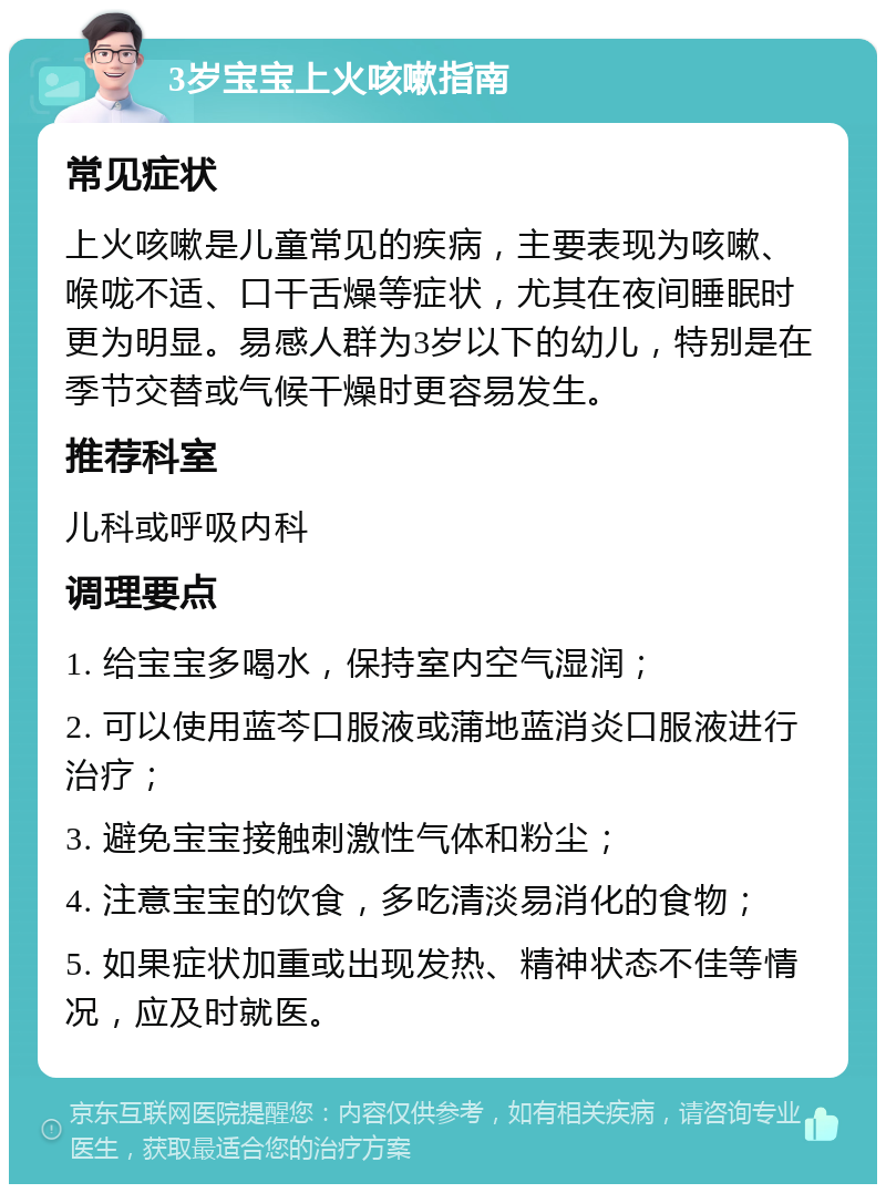 3岁宝宝上火咳嗽指南 常见症状 上火咳嗽是儿童常见的疾病，主要表现为咳嗽、喉咙不适、口干舌燥等症状，尤其在夜间睡眠时更为明显。易感人群为3岁以下的幼儿，特别是在季节交替或气候干燥时更容易发生。 推荐科室 儿科或呼吸内科 调理要点 1. 给宝宝多喝水，保持室内空气湿润； 2. 可以使用蓝芩口服液或蒲地蓝消炎口服液进行治疗； 3. 避免宝宝接触刺激性气体和粉尘； 4. 注意宝宝的饮食，多吃清淡易消化的食物； 5. 如果症状加重或出现发热、精神状态不佳等情况，应及时就医。