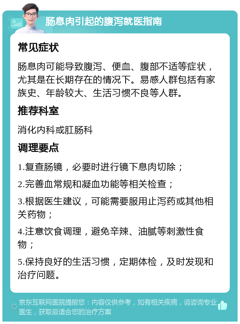 肠息肉引起的腹泻就医指南 常见症状 肠息肉可能导致腹泻、便血、腹部不适等症状，尤其是在长期存在的情况下。易感人群包括有家族史、年龄较大、生活习惯不良等人群。 推荐科室 消化内科或肛肠科 调理要点 1.复查肠镜，必要时进行镜下息肉切除； 2.完善血常规和凝血功能等相关检查； 3.根据医生建议，可能需要服用止泻药或其他相关药物； 4.注意饮食调理，避免辛辣、油腻等刺激性食物； 5.保持良好的生活习惯，定期体检，及时发现和治疗问题。