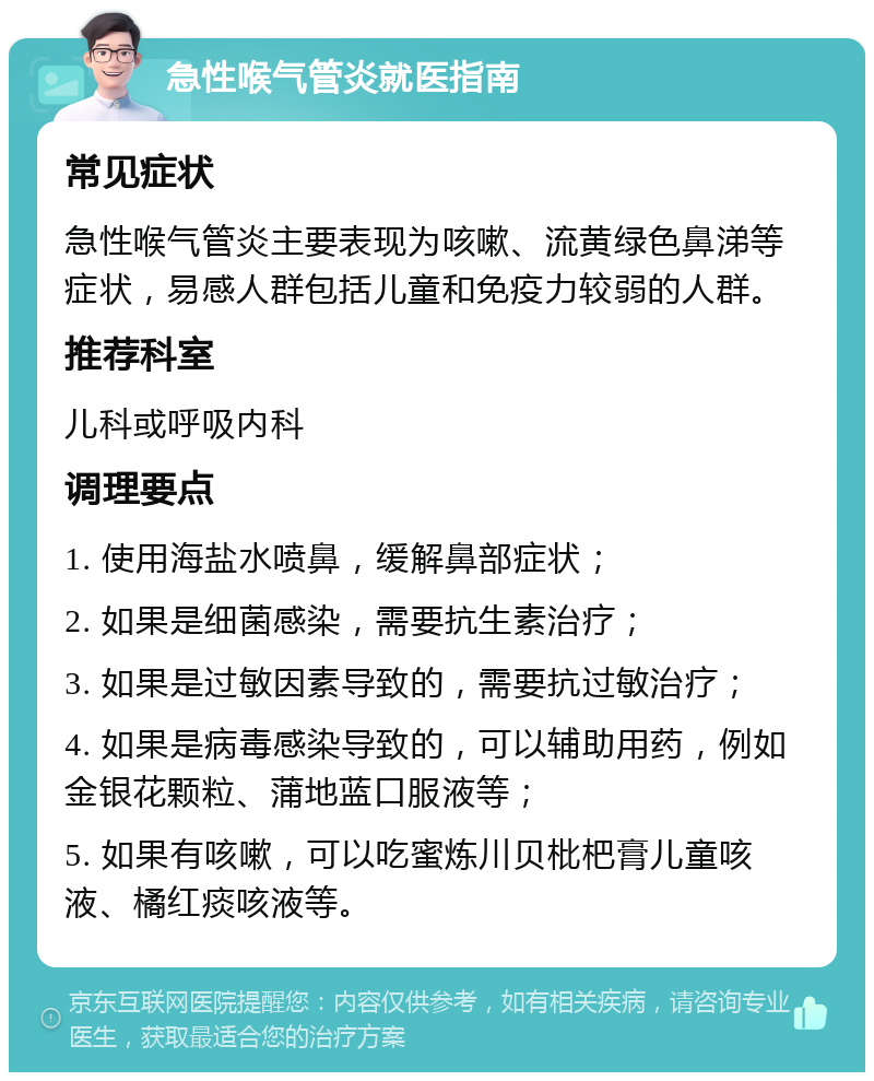 急性喉气管炎就医指南 常见症状 急性喉气管炎主要表现为咳嗽、流黄绿色鼻涕等症状，易感人群包括儿童和免疫力较弱的人群。 推荐科室 儿科或呼吸内科 调理要点 1. 使用海盐水喷鼻，缓解鼻部症状； 2. 如果是细菌感染，需要抗生素治疗； 3. 如果是过敏因素导致的，需要抗过敏治疗； 4. 如果是病毒感染导致的，可以辅助用药，例如金银花颗粒、蒲地蓝口服液等； 5. 如果有咳嗽，可以吃蜜炼川贝枇杷膏儿童咳液、橘红痰咳液等。