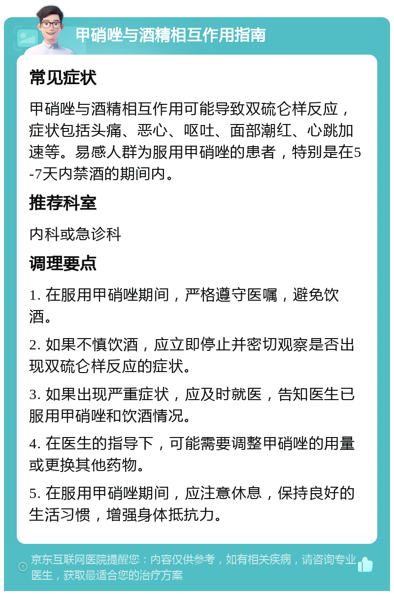 甲硝唑与酒精相互作用指南 常见症状 甲硝唑与酒精相互作用可能导致双硫仑样反应，症状包括头痛、恶心、呕吐、面部潮红、心跳加速等。易感人群为服用甲硝唑的患者，特别是在5-7天内禁酒的期间内。 推荐科室 内科或急诊科 调理要点 1. 在服用甲硝唑期间，严格遵守医嘱，避免饮酒。 2. 如果不慎饮酒，应立即停止并密切观察是否出现双硫仑样反应的症状。 3. 如果出现严重症状，应及时就医，告知医生已服用甲硝唑和饮酒情况。 4. 在医生的指导下，可能需要调整甲硝唑的用量或更换其他药物。 5. 在服用甲硝唑期间，应注意休息，保持良好的生活习惯，增强身体抵抗力。