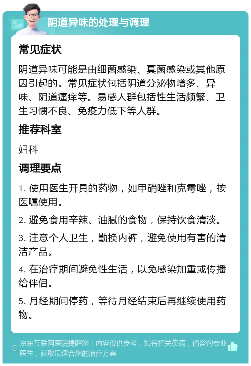 阴道异味的处理与调理 常见症状 阴道异味可能是由细菌感染、真菌感染或其他原因引起的。常见症状包括阴道分泌物增多、异味、阴道瘙痒等。易感人群包括性生活频繁、卫生习惯不良、免疫力低下等人群。 推荐科室 妇科 调理要点 1. 使用医生开具的药物，如甲硝唑和克霉唑，按医嘱使用。 2. 避免食用辛辣、油腻的食物，保持饮食清淡。 3. 注意个人卫生，勤换内裤，避免使用有害的清洁产品。 4. 在治疗期间避免性生活，以免感染加重或传播给伴侣。 5. 月经期间停药，等待月经结束后再继续使用药物。