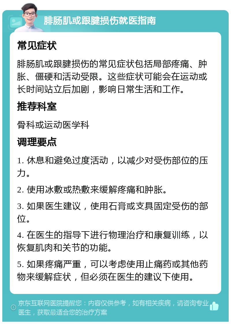 腓肠肌或跟腱损伤就医指南 常见症状 腓肠肌或跟腱损伤的常见症状包括局部疼痛、肿胀、僵硬和活动受限。这些症状可能会在运动或长时间站立后加剧，影响日常生活和工作。 推荐科室 骨科或运动医学科 调理要点 1. 休息和避免过度活动，以减少对受伤部位的压力。 2. 使用冰敷或热敷来缓解疼痛和肿胀。 3. 如果医生建议，使用石膏或支具固定受伤的部位。 4. 在医生的指导下进行物理治疗和康复训练，以恢复肌肉和关节的功能。 5. 如果疼痛严重，可以考虑使用止痛药或其他药物来缓解症状，但必须在医生的建议下使用。