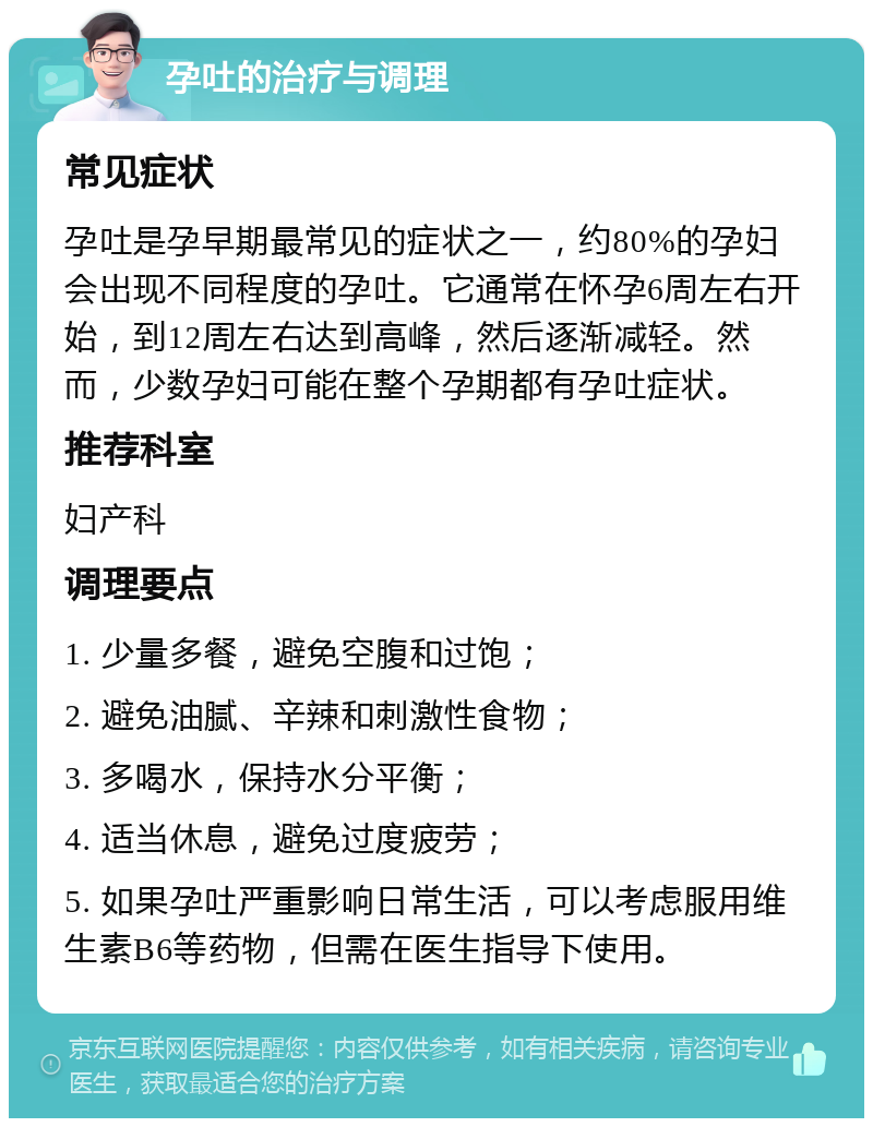 孕吐的治疗与调理 常见症状 孕吐是孕早期最常见的症状之一，约80%的孕妇会出现不同程度的孕吐。它通常在怀孕6周左右开始，到12周左右达到高峰，然后逐渐减轻。然而，少数孕妇可能在整个孕期都有孕吐症状。 推荐科室 妇产科 调理要点 1. 少量多餐，避免空腹和过饱； 2. 避免油腻、辛辣和刺激性食物； 3. 多喝水，保持水分平衡； 4. 适当休息，避免过度疲劳； 5. 如果孕吐严重影响日常生活，可以考虑服用维生素B6等药物，但需在医生指导下使用。