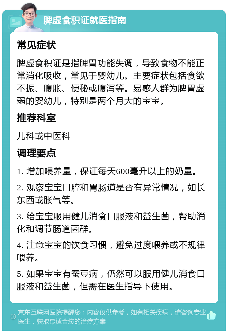 脾虚食积证就医指南 常见症状 脾虚食积证是指脾胃功能失调，导致食物不能正常消化吸收，常见于婴幼儿。主要症状包括食欲不振、腹胀、便秘或腹泻等。易感人群为脾胃虚弱的婴幼儿，特别是两个月大的宝宝。 推荐科室 儿科或中医科 调理要点 1. 增加喂养量，保证每天600毫升以上的奶量。 2. 观察宝宝口腔和胃肠道是否有异常情况，如长东西或胀气等。 3. 给宝宝服用健儿消食口服液和益生菌，帮助消化和调节肠道菌群。 4. 注意宝宝的饮食习惯，避免过度喂养或不规律喂养。 5. 如果宝宝有蚕豆病，仍然可以服用健儿消食口服液和益生菌，但需在医生指导下使用。