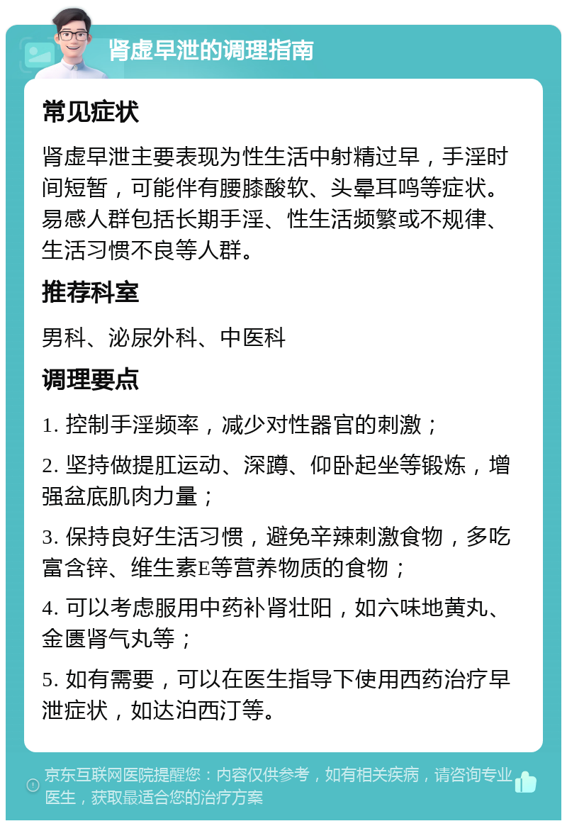 肾虚早泄的调理指南 常见症状 肾虚早泄主要表现为性生活中射精过早，手淫时间短暂，可能伴有腰膝酸软、头晕耳鸣等症状。易感人群包括长期手淫、性生活频繁或不规律、生活习惯不良等人群。 推荐科室 男科、泌尿外科、中医科 调理要点 1. 控制手淫频率，减少对性器官的刺激； 2. 坚持做提肛运动、深蹲、仰卧起坐等锻炼，增强盆底肌肉力量； 3. 保持良好生活习惯，避免辛辣刺激食物，多吃富含锌、维生素E等营养物质的食物； 4. 可以考虑服用中药补肾壮阳，如六味地黄丸、金匮肾气丸等； 5. 如有需要，可以在医生指导下使用西药治疗早泄症状，如达泊西汀等。