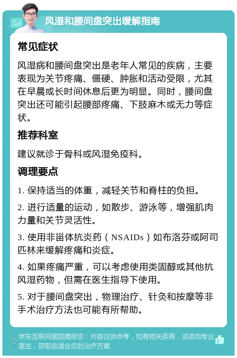 风湿和腰间盘突出缓解指南 常见症状 风湿病和腰间盘突出是老年人常见的疾病，主要表现为关节疼痛、僵硬、肿胀和活动受限，尤其在早晨或长时间休息后更为明显。同时，腰间盘突出还可能引起腰部疼痛、下肢麻木或无力等症状。 推荐科室 建议就诊于骨科或风湿免疫科。 调理要点 1. 保持适当的体重，减轻关节和脊柱的负担。 2. 进行适量的运动，如散步、游泳等，增强肌肉力量和关节灵活性。 3. 使用非甾体抗炎药（NSAIDs）如布洛芬或阿司匹林来缓解疼痛和炎症。 4. 如果疼痛严重，可以考虑使用类固醇或其他抗风湿药物，但需在医生指导下使用。 5. 对于腰间盘突出，物理治疗、针灸和按摩等非手术治疗方法也可能有所帮助。