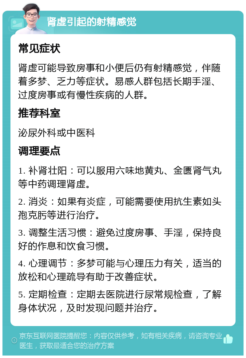 肾虚引起的射精感觉 常见症状 肾虚可能导致房事和小便后仍有射精感觉，伴随着多梦、乏力等症状。易感人群包括长期手淫、过度房事或有慢性疾病的人群。 推荐科室 泌尿外科或中医科 调理要点 1. 补肾壮阳：可以服用六味地黄丸、金匮肾气丸等中药调理肾虚。 2. 消炎：如果有炎症，可能需要使用抗生素如头孢克肟等进行治疗。 3. 调整生活习惯：避免过度房事、手淫，保持良好的作息和饮食习惯。 4. 心理调节：多梦可能与心理压力有关，适当的放松和心理疏导有助于改善症状。 5. 定期检查：定期去医院进行尿常规检查，了解身体状况，及时发现问题并治疗。