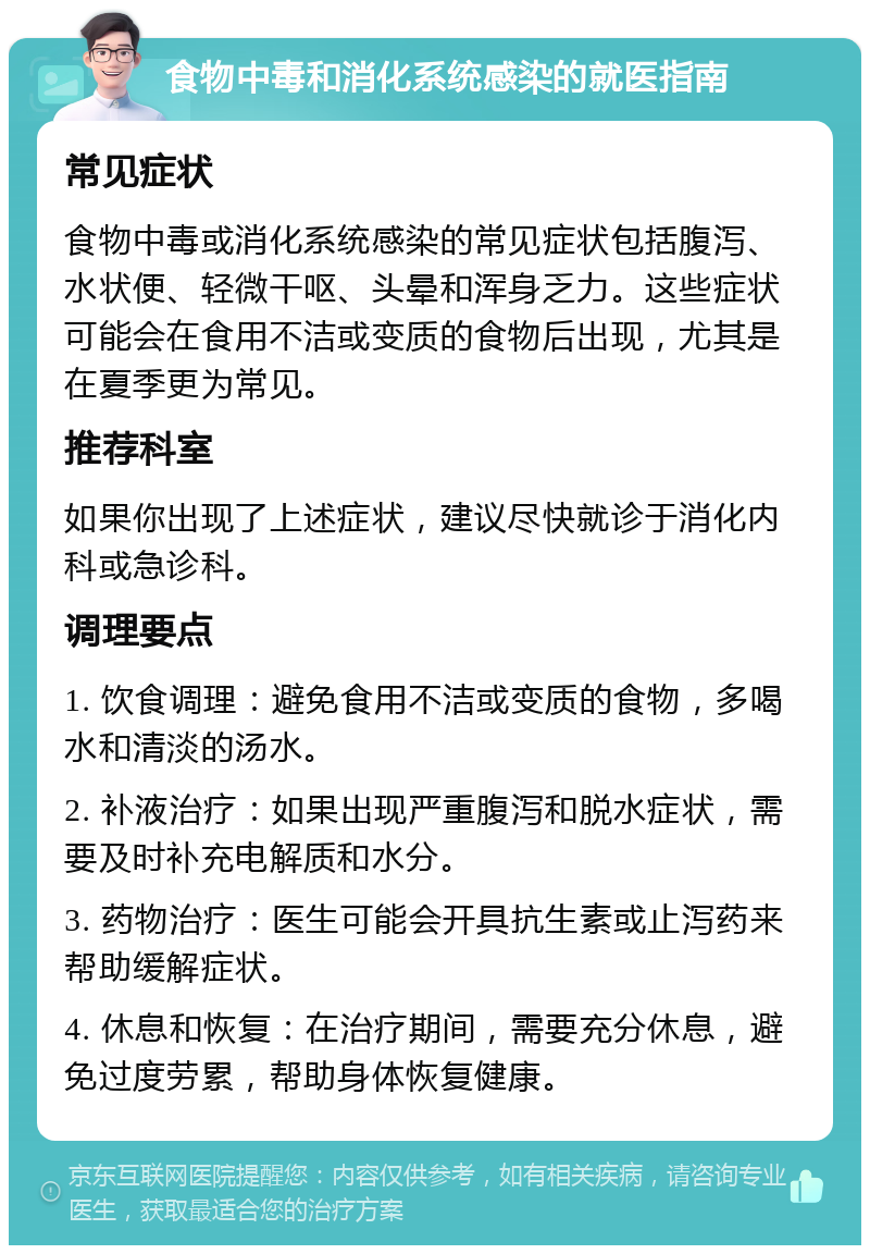 食物中毒和消化系统感染的就医指南 常见症状 食物中毒或消化系统感染的常见症状包括腹泻、水状便、轻微干呕、头晕和浑身乏力。这些症状可能会在食用不洁或变质的食物后出现，尤其是在夏季更为常见。 推荐科室 如果你出现了上述症状，建议尽快就诊于消化内科或急诊科。 调理要点 1. 饮食调理：避免食用不洁或变质的食物，多喝水和清淡的汤水。 2. 补液治疗：如果出现严重腹泻和脱水症状，需要及时补充电解质和水分。 3. 药物治疗：医生可能会开具抗生素或止泻药来帮助缓解症状。 4. 休息和恢复：在治疗期间，需要充分休息，避免过度劳累，帮助身体恢复健康。