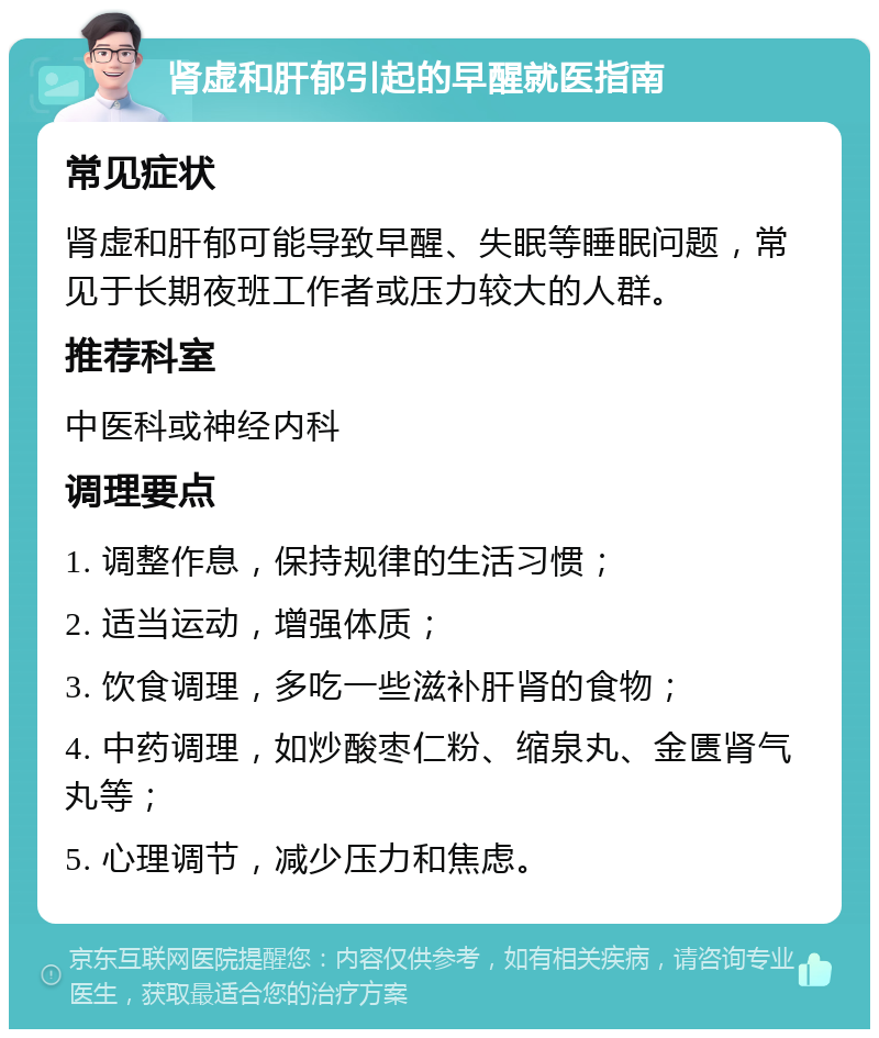 肾虚和肝郁引起的早醒就医指南 常见症状 肾虚和肝郁可能导致早醒、失眠等睡眠问题，常见于长期夜班工作者或压力较大的人群。 推荐科室 中医科或神经内科 调理要点 1. 调整作息，保持规律的生活习惯； 2. 适当运动，增强体质； 3. 饮食调理，多吃一些滋补肝肾的食物； 4. 中药调理，如炒酸枣仁粉、缩泉丸、金匮肾气丸等； 5. 心理调节，减少压力和焦虑。