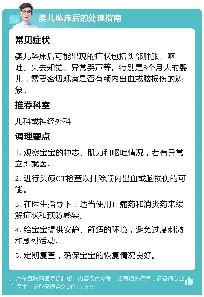 婴儿坠床后的处理指南 常见症状 婴儿坠床后可能出现的症状包括头部肿胀、呕吐、失去知觉、异常哭声等。特别是8个月大的婴儿，需要密切观察是否有颅内出血或脑损伤的迹象。 推荐科室 儿科或神经外科 调理要点 1. 观察宝宝的神志、肌力和呕吐情况，若有异常立即就医。 2. 进行头颅CT检查以排除颅内出血或脑损伤的可能。 3. 在医生指导下，适当使用止痛药和消炎药来缓解症状和预防感染。 4. 给宝宝提供安静、舒适的环境，避免过度刺激和剧烈活动。 5. 定期复查，确保宝宝的恢复情况良好。