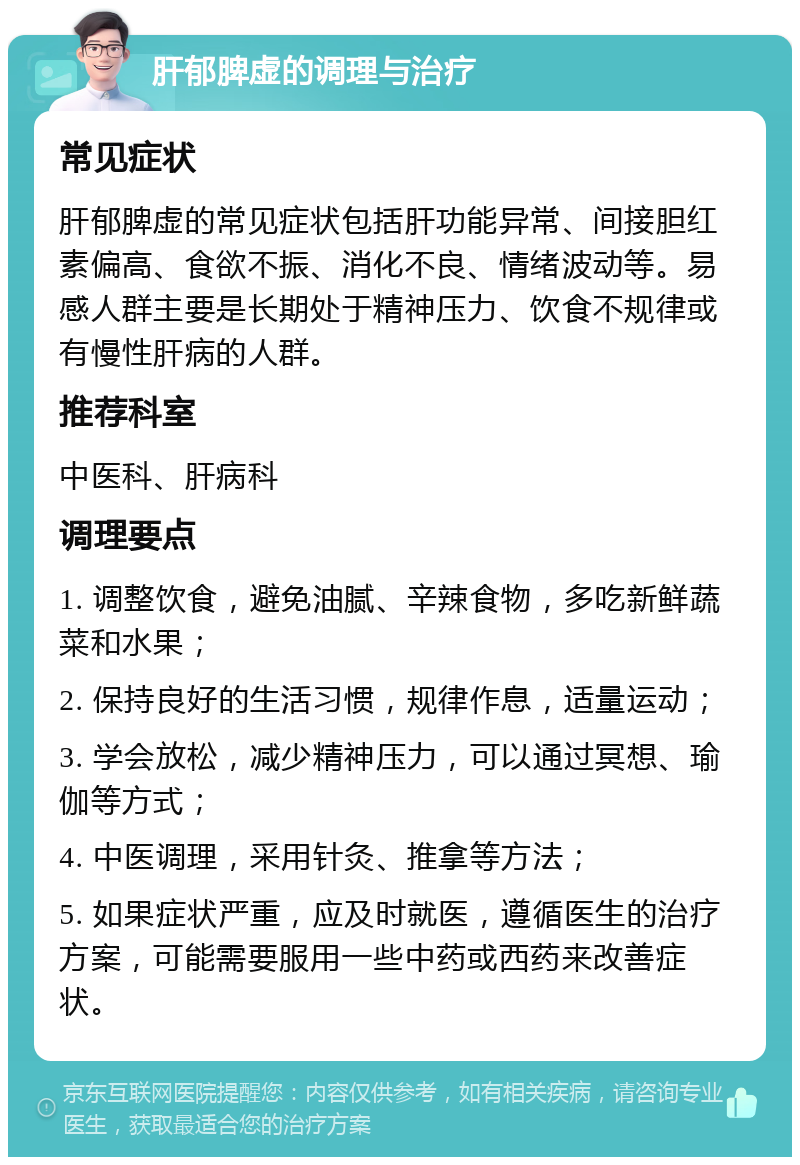 肝郁脾虚的调理与治疗 常见症状 肝郁脾虚的常见症状包括肝功能异常、间接胆红素偏高、食欲不振、消化不良、情绪波动等。易感人群主要是长期处于精神压力、饮食不规律或有慢性肝病的人群。 推荐科室 中医科、肝病科 调理要点 1. 调整饮食，避免油腻、辛辣食物，多吃新鲜蔬菜和水果； 2. 保持良好的生活习惯，规律作息，适量运动； 3. 学会放松，减少精神压力，可以通过冥想、瑜伽等方式； 4. 中医调理，采用针灸、推拿等方法； 5. 如果症状严重，应及时就医，遵循医生的治疗方案，可能需要服用一些中药或西药来改善症状。