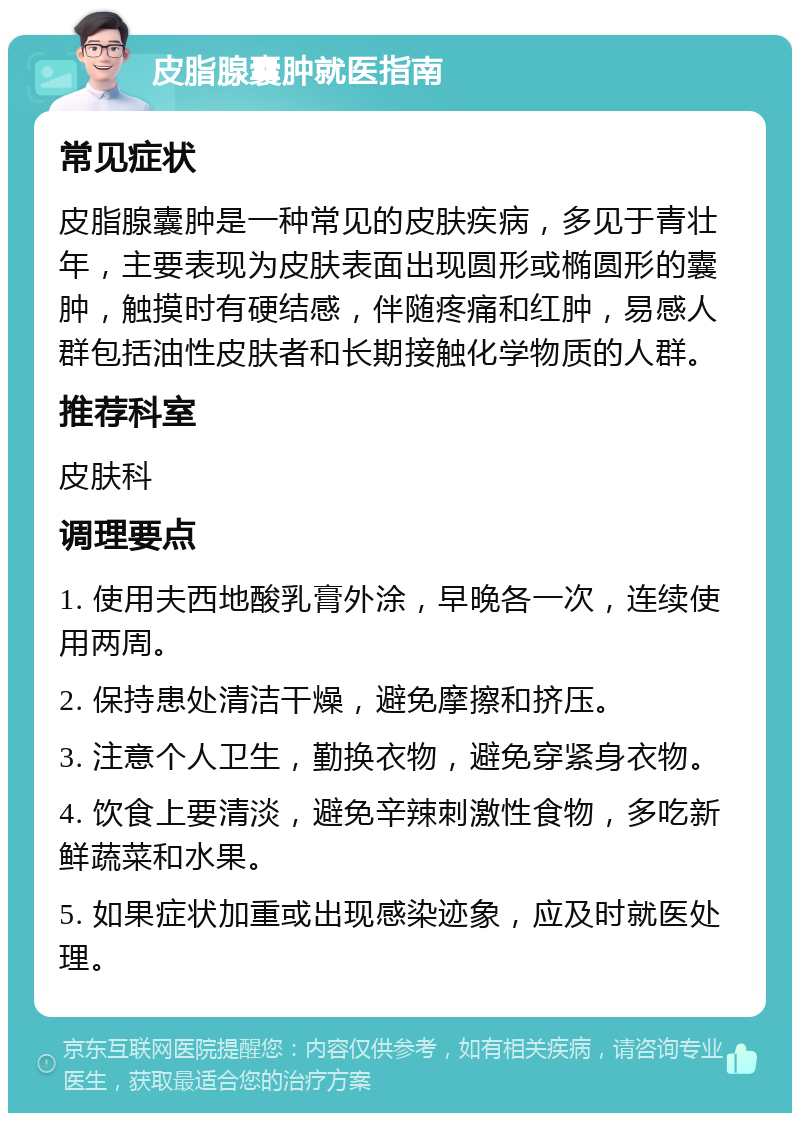 皮脂腺囊肿就医指南 常见症状 皮脂腺囊肿是一种常见的皮肤疾病，多见于青壮年，主要表现为皮肤表面出现圆形或椭圆形的囊肿，触摸时有硬结感，伴随疼痛和红肿，易感人群包括油性皮肤者和长期接触化学物质的人群。 推荐科室 皮肤科 调理要点 1. 使用夫西地酸乳膏外涂，早晚各一次，连续使用两周。 2. 保持患处清洁干燥，避免摩擦和挤压。 3. 注意个人卫生，勤换衣物，避免穿紧身衣物。 4. 饮食上要清淡，避免辛辣刺激性食物，多吃新鲜蔬菜和水果。 5. 如果症状加重或出现感染迹象，应及时就医处理。