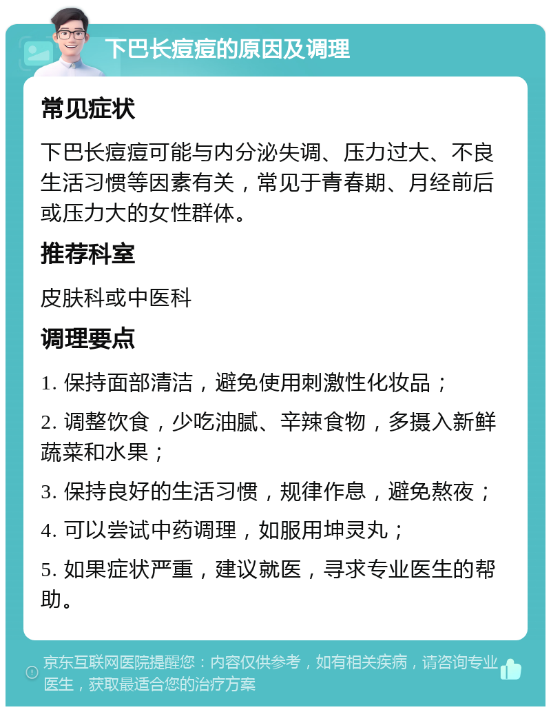 下巴长痘痘的原因及调理 常见症状 下巴长痘痘可能与内分泌失调、压力过大、不良生活习惯等因素有关，常见于青春期、月经前后或压力大的女性群体。 推荐科室 皮肤科或中医科 调理要点 1. 保持面部清洁，避免使用刺激性化妆品； 2. 调整饮食，少吃油腻、辛辣食物，多摄入新鲜蔬菜和水果； 3. 保持良好的生活习惯，规律作息，避免熬夜； 4. 可以尝试中药调理，如服用坤灵丸； 5. 如果症状严重，建议就医，寻求专业医生的帮助。