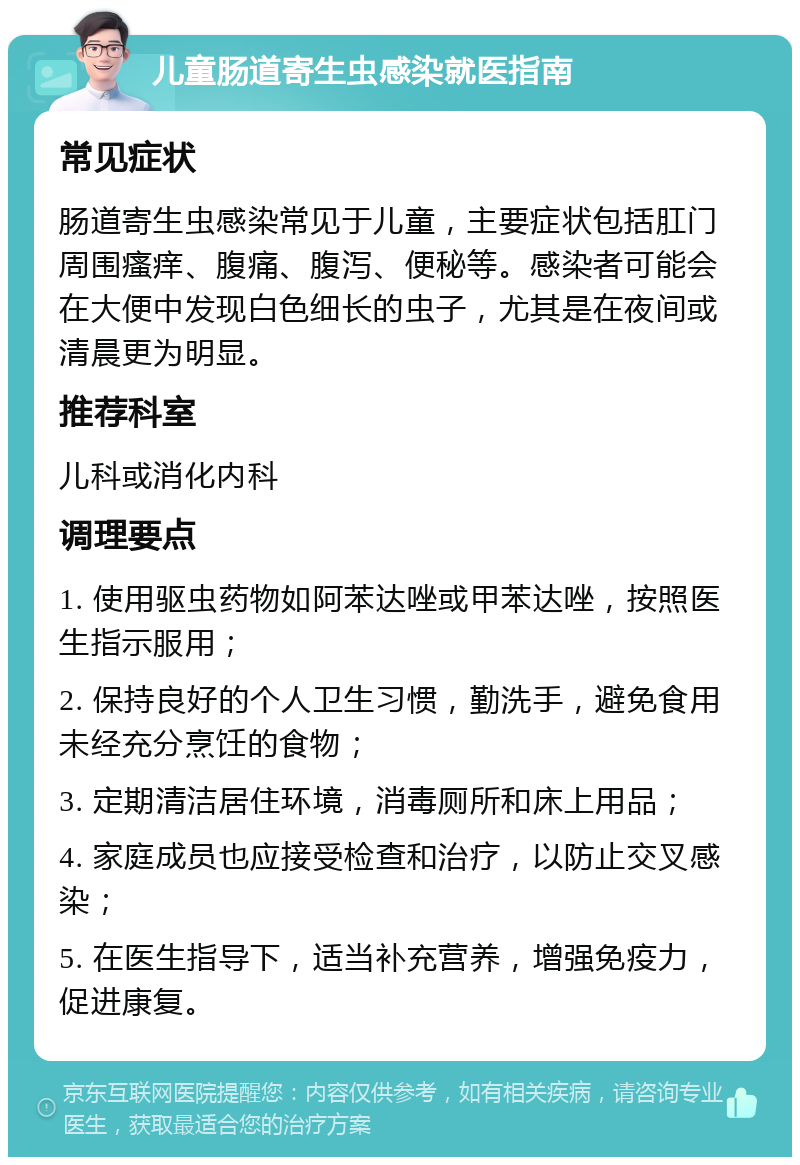 儿童肠道寄生虫感染就医指南 常见症状 肠道寄生虫感染常见于儿童，主要症状包括肛门周围瘙痒、腹痛、腹泻、便秘等。感染者可能会在大便中发现白色细长的虫子，尤其是在夜间或清晨更为明显。 推荐科室 儿科或消化内科 调理要点 1. 使用驱虫药物如阿苯达唑或甲苯达唑，按照医生指示服用； 2. 保持良好的个人卫生习惯，勤洗手，避免食用未经充分烹饪的食物； 3. 定期清洁居住环境，消毒厕所和床上用品； 4. 家庭成员也应接受检查和治疗，以防止交叉感染； 5. 在医生指导下，适当补充营养，增强免疫力，促进康复。