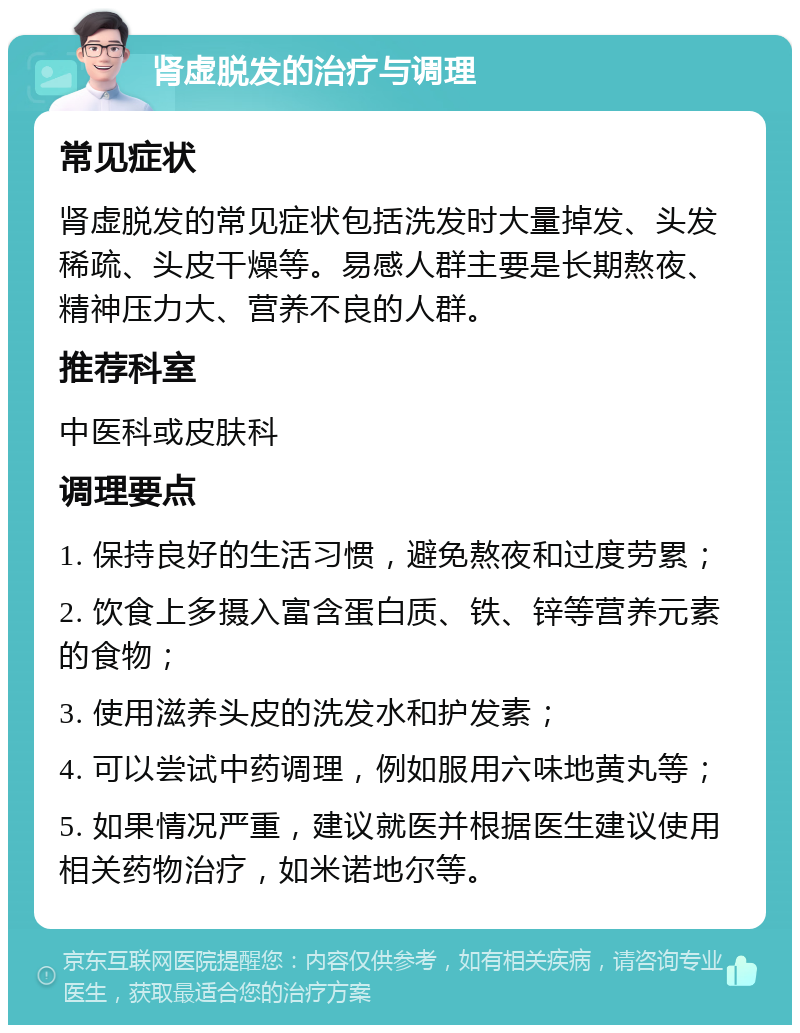 肾虚脱发的治疗与调理 常见症状 肾虚脱发的常见症状包括洗发时大量掉发、头发稀疏、头皮干燥等。易感人群主要是长期熬夜、精神压力大、营养不良的人群。 推荐科室 中医科或皮肤科 调理要点 1. 保持良好的生活习惯，避免熬夜和过度劳累； 2. 饮食上多摄入富含蛋白质、铁、锌等营养元素的食物； 3. 使用滋养头皮的洗发水和护发素； 4. 可以尝试中药调理，例如服用六味地黄丸等； 5. 如果情况严重，建议就医并根据医生建议使用相关药物治疗，如米诺地尔等。