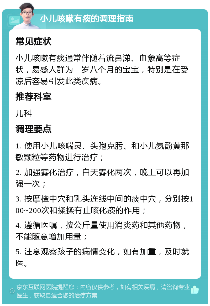 小儿咳嗽有痰的调理指南 常见症状 小儿咳嗽有痰通常伴随着流鼻涕、血象高等症状，易感人群为一岁八个月的宝宝，特别是在受凉后容易引发此类疾病。 推荐科室 儿科 调理要点 1. 使用小儿咳喘灵、头孢克肟、和小儿氨酚黄那敏颗粒等药物进行治疗； 2. 加强雾化治疗，白天雾化两次，晚上可以再加强一次； 3. 按摩檀中穴和乳头连线中间的痰中穴，分别按100~200次和揉揉有止咳化痰的作用； 4. 遵循医嘱，按公斤量使用消炎药和其他药物，不能随意增加用量； 5. 注意观察孩子的病情变化，如有加重，及时就医。