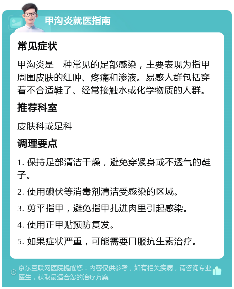 甲沟炎就医指南 常见症状 甲沟炎是一种常见的足部感染，主要表现为指甲周围皮肤的红肿、疼痛和渗液。易感人群包括穿着不合适鞋子、经常接触水或化学物质的人群。 推荐科室 皮肤科或足科 调理要点 1. 保持足部清洁干燥，避免穿紧身或不透气的鞋子。 2. 使用碘伏等消毒剂清洁受感染的区域。 3. 剪平指甲，避免指甲扎进肉里引起感染。 4. 使用正甲贴预防复发。 5. 如果症状严重，可能需要口服抗生素治疗。