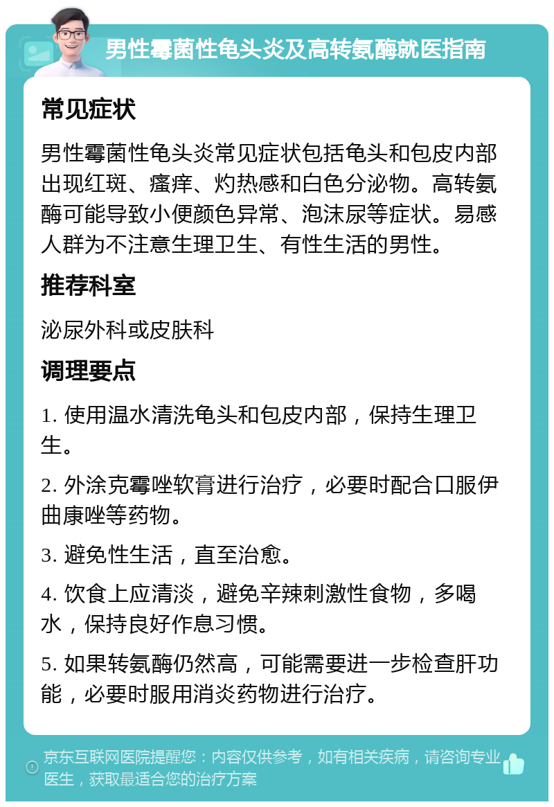 男性霉菌性龟头炎及高转氨酶就医指南 常见症状 男性霉菌性龟头炎常见症状包括龟头和包皮内部出现红斑、瘙痒、灼热感和白色分泌物。高转氨酶可能导致小便颜色异常、泡沫尿等症状。易感人群为不注意生理卫生、有性生活的男性。 推荐科室 泌尿外科或皮肤科 调理要点 1. 使用温水清洗龟头和包皮内部，保持生理卫生。 2. 外涂克霉唑软膏进行治疗，必要时配合口服伊曲康唑等药物。 3. 避免性生活，直至治愈。 4. 饮食上应清淡，避免辛辣刺激性食物，多喝水，保持良好作息习惯。 5. 如果转氨酶仍然高，可能需要进一步检查肝功能，必要时服用消炎药物进行治疗。