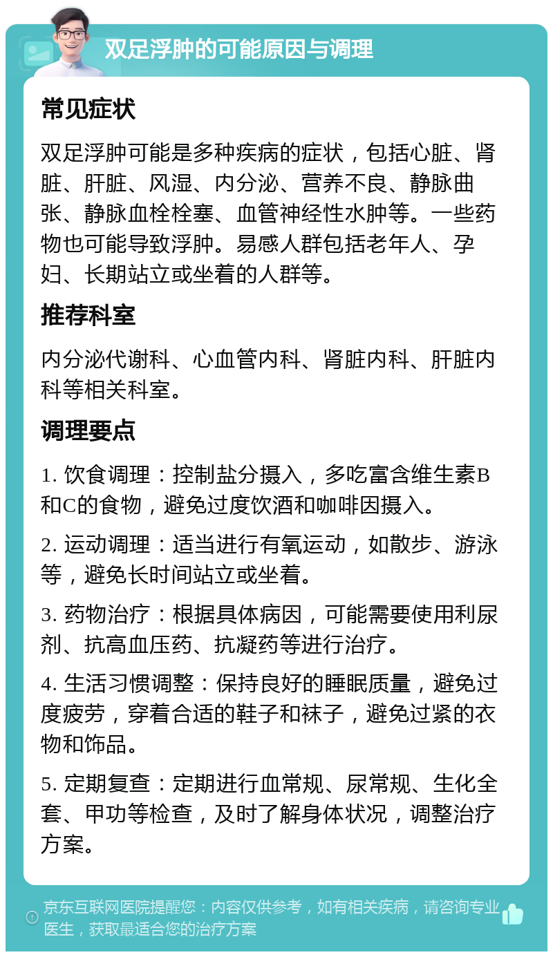 双足浮肿的可能原因与调理 常见症状 双足浮肿可能是多种疾病的症状，包括心脏、肾脏、肝脏、风湿、内分泌、营养不良、静脉曲张、静脉血栓栓塞、血管神经性水肿等。一些药物也可能导致浮肿。易感人群包括老年人、孕妇、长期站立或坐着的人群等。 推荐科室 内分泌代谢科、心血管内科、肾脏内科、肝脏内科等相关科室。 调理要点 1. 饮食调理：控制盐分摄入，多吃富含维生素B和C的食物，避免过度饮酒和咖啡因摄入。 2. 运动调理：适当进行有氧运动，如散步、游泳等，避免长时间站立或坐着。 3. 药物治疗：根据具体病因，可能需要使用利尿剂、抗高血压药、抗凝药等进行治疗。 4. 生活习惯调整：保持良好的睡眠质量，避免过度疲劳，穿着合适的鞋子和袜子，避免过紧的衣物和饰品。 5. 定期复查：定期进行血常规、尿常规、生化全套、甲功等检查，及时了解身体状况，调整治疗方案。